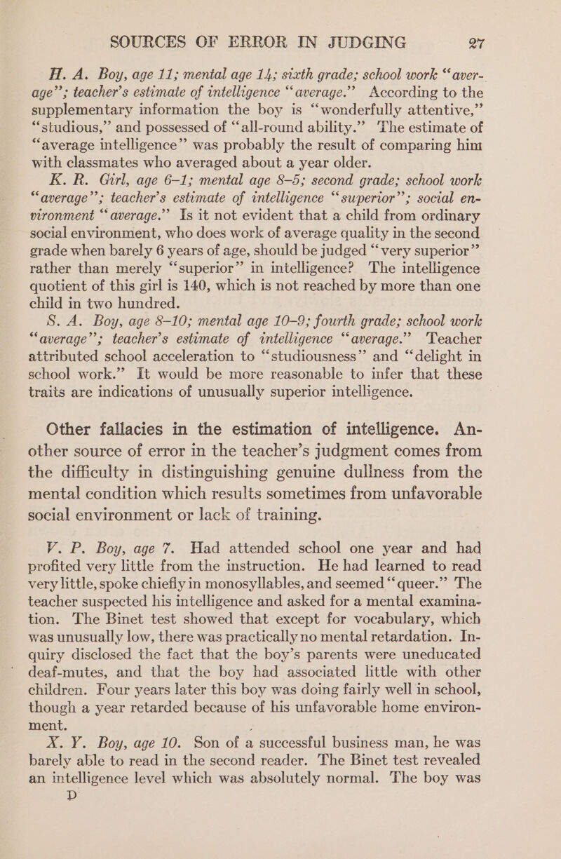 H. A. Boy, age 11; menial age 14; sixth grade; school work “aver- age’; teacher’s estimaie of intelligence “average.” According to the supplementary information the boy is “wonderfully attentive,” “studious,” and possessed of “all-round ability.”’ The estimate of “average intelligence”’ was probably the result of comparing him with classmates who averaged about a year older. K. R. Girl, age 6-1; mental age 8-5; second grade; school work “average’’; teacher’s estimate of intelligence “superior”; social en- vironment “average.” Is it not evident that a child from ordinary social environment, who does work of average quality in the second grade when barely 6 years of age, should be judged “very superior” rather than merely “‘superior”’’ in intelligence? The intelligence quotient of this girl is 140, which is not reached by more than one child in two hundred. S. A. Boy, age 8-10; mental age 10-9; fourth grade; school work “average”; teacher's estimate of intelligence “average.” ‘Teacher attributed school acceleration to “‘studiousness”’ and “‘delight in school work.” It would be more reasonable to infer that these traits are indications of unusually superior intelligence. Other fallacies in the estimation of intelligence. An- other source of error in the teacher’s judgment comes from the difficulty in distinguishing genuine dullness from the mental condition which results sometimes from unfavorable social environment or lack of training. V. P. Boy, age 7. Had attended school one year and had profited very little from the instruction. He had learned to read very little, spoke chiefly in monosyllables, and seemed “‘ queer.” The teacher suspected his intelligence and asked for a mental examina- tion. The Binet test showed that except for vocabulary, which was unusually low, there was practically no mental retardation. In- quiry disclosed the fact that the boy’s parents were uneducated deaf-mutes, and that the boy had associated little with other children. Four years later this boy was doing fairly well in school, though a year retarded because of his unfavorable home environ- ment. 2 X.Y. Boy, age 10. Son of a successful business man, he was barely able to read in the second reader. The Binet test revealed an intelligence level which was absolutely normal. The boy was D