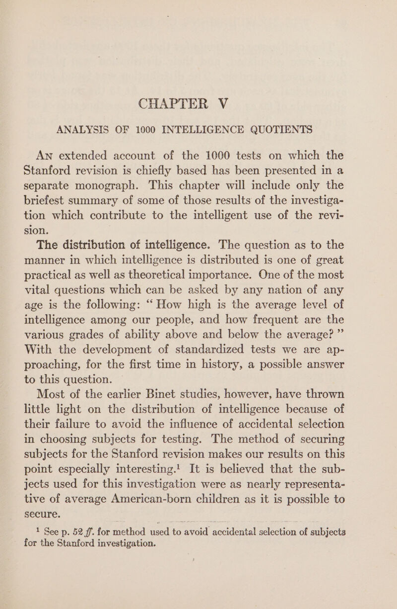 CHAPTER V ANALYSIS OF 1000 INTELLIGENCE QUOTIENTS An extended account of the 1000 tests on which the Stanford revision is chiefly based has been presented in a separate monograph. This chapter will include only the briefest summary of some of those results of the investiga- tion which contribute to the intelligent use of the revi- sion. The distribution of intelligence. The question as to the manner in which intelligence is distributed is one of great practical as well as theoretical importance. One of the most vital questions which can be asked by any nation of any age is the following: ‘“‘ How high is the average level of intelligence among our people, and how frequent are the various grades of ability above and below the average? ”’ With the development of standardized tests we are ap- proaching, for the first time in history, a possible answer to this question. Most of the earlier Binet studies, however, have thrown little light on the distribution of intelligence because of their failure to avoid the influence of accidental selection in choosing subjects for testing. The method of securing subjects for the Stanford revision makes our results on this point especially interesting.! It is believed that the sub- jects used for this investigation were as nearly representa- tive of average American-born children as it is possible to secure. | 1 See p. 52 ff. for method used to avoid accidental selection of subjects for the Stanford investigation.