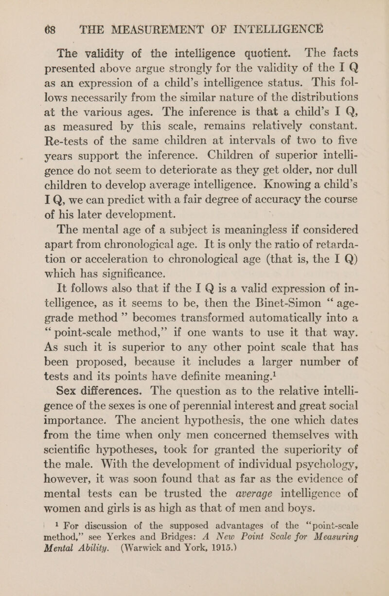 The validity of the intelligence quotient. The facts presented above argue strongly for the validity of the IQ as an expression of a child’s intelligence status. This fol- lows necessarily from the similar nature of the distributions ‘at the various ages. The inference is that a child’s I Q, as measured by this scale, remains relatively constant. Re-tests of the same children at intervals of two to five years support the inference. Children of superior intelli- gence do not seem to deteriorate as they get older, nor dull children to develop average intelligence. Knowing a child’s I Q, we can predict with a fair degree of accuracy the course of his later development. The mental age of a subject is meaningless if considered apart from chronological age. It is only the ratio of retarda- tion or acceleration to chronological age (that is, the I Q) which has significance. It follows also that if the I Q is a valid expression of in- telligence, as it seems to be, then the Binet-Simon “ age- grade method ” becomes transformed automatically into a * point-scale methed,” if one wants to use it that way. As such it is superior to any other point scale that has been proposed, because it includes a larger number of tests and its points have definite meaning.! Sex differences. The question as to the relative intelli- gence of the sexes is one of perennial interest and great social importance. The ancient hypothesis, the one which dates from the time when only men concerned themselves with scientific hypotheses, took for granted the superiority of the male. With the development of individual psychology, however, it was soon found that as far as the evidence of mental tests can be trusted the average intelligence of women and girls is as high as that of men and boys. 1 For discussion of the supposed advantages of the “point-scale method,” see Yerkes and Bridges: A New Point Scale for M easuring Mental Ability. (Warwick and York, 1915.)