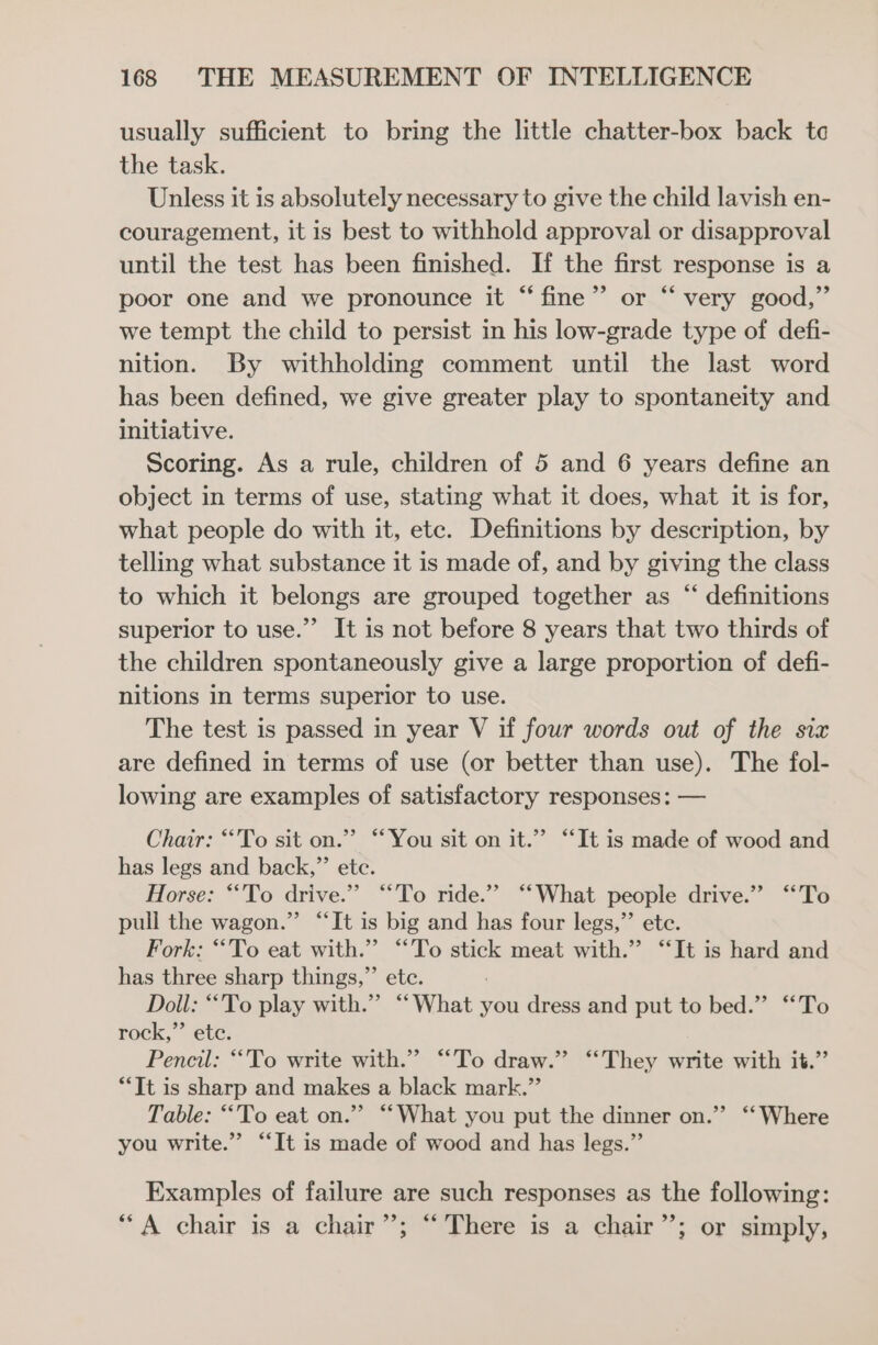 usually sufficient to bring the little chatter-box back tc the task. Unless it is absolutely necessary to give the child lavish en- couragement, it is best to withhold approval or disapproval until the test has been finished. If the first response is a poor one and we pronounce it “fine” or “ very good,” we tempt the child to persist in his low-grade type of defi- nition. By withholding comment until the last word has been defined, we give greater play to spontaneity and initiative. Scoring. As a rule, children of 5 and 6 years define an object in terms of use, stating what it does, what it is for, what people do with it, etc. Definitions by description, by telling what substance it is made of, and by giving the class to which it belongs are grouped together as “ definitions superior to use.”’ It is not before 8 years that two thirds of the children spontaneously give a large proportion of defi- nitions in terms superior to use. The test is passed in year V if four words out of the six are defined in terms of use (or better than use). The fol- lowing are examples of satisfactory responses: — Charr: “To sit on.” “You sit on it.” “It is made of wood and has legs and back,”’ etc. Horse: “To drive.” “To ride.” ‘What people drive.” ‘To pull the wagon.”’ “It is big and has four legs,”’ ete. Fork: “To eat with.” “To stick meat with.” “It is hard and has three sharp things,”’ etc. Doll: “To play with.” “What you dress and put to bed.” “To rock,”’ ete. Pencil: “To write with.” “To draw.” “They write with it.” “Tt is sharp and makes a black mark.” Table: “To eat on.” “What you put the dinner on.”’ ‘‘ Where you write.” “‘It is made of wood and has legs.” Examples of failure are such responses as the following: “A chair is a chair”; “There is a chair”; or simply,