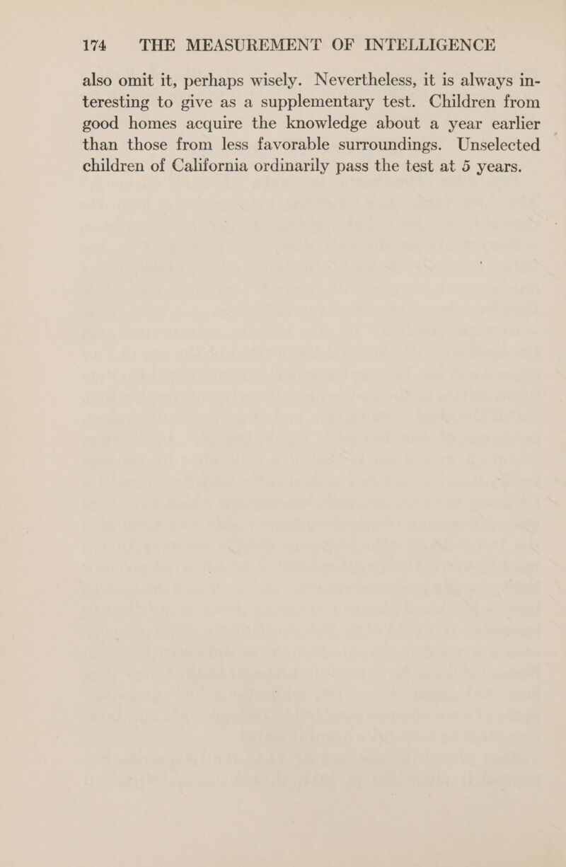 also omit it, perhaps wisely. Nevertheless, it is always in- teresting to give as a supplementary test. Children from good homes acquire the knowledge about a year earlier — than those from less favorable surroundings. Unselected children of California ordinarily pass the test at 5 years.