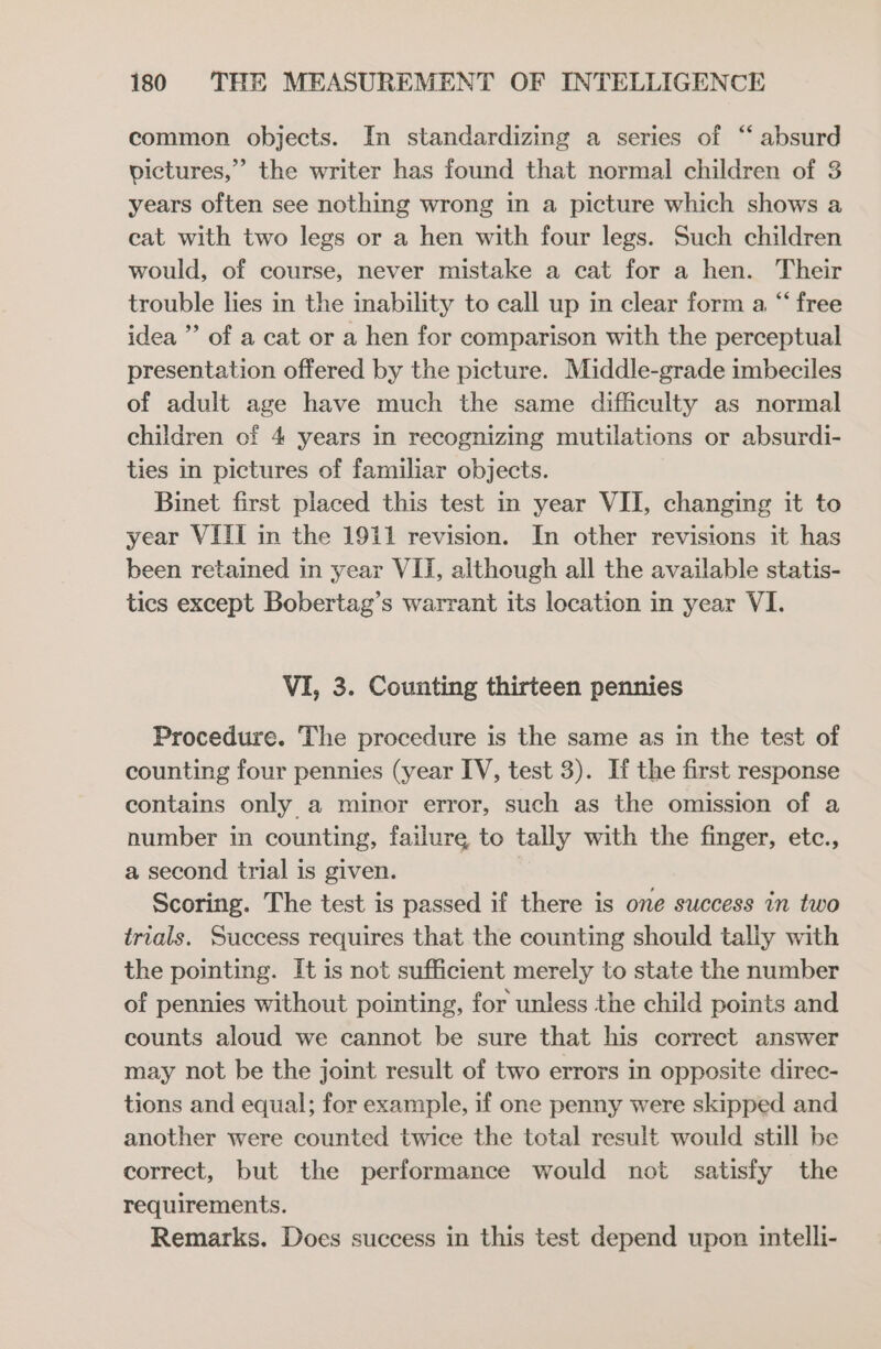 common objects. In standardizing a series of “ absurd pictures,” the writer has found that normal children of 3 years often see nothing wrong in a picture which shows a cat with two legs or a hen with four legs. Such children would, of course, never mistake a cat for a hen. Their trouble lies in the inability to call up in clear form a, “ free idea ”’ of a cat or a hen for comparison with the perceptual presentation offered by the picture. Middle-grade imbeciles of adult age have much the same difficulty as normal children of 4 years in recognizing mutilations or absurdi- ties in pictures of familiar objects. Binet first placed this test in year VII, changing it to year VIII in the 1911 revision. In other revisions it has been retained in year VII, although all the available statis- tics except Bobertag’s warrant its location in year VI. VI, 3. Counting thirteen pennies Procedure. The procedure is the same as in the test of counting four pennies (year IV, test 3). If the first response contains only a minor error, such as the omission of a number in counting, failure to tally with the finger, etc., a second trial is given. Scoring. The test is passed if there is one success in two trials. Success requires that the counting should taliy with the pointing. It is not sufficient merely to state the number of pennies without pointing, for unless the child points and counts aloud we cannot be sure that his correct answer may not be the joint result of two errors in opposite direc- tions and equal; for example, if one penny were skipped and another were counted twice the total result would still be correct, but the performance would not satisfy the requirements. Remarks. Does success in this test depend upon intelli-
