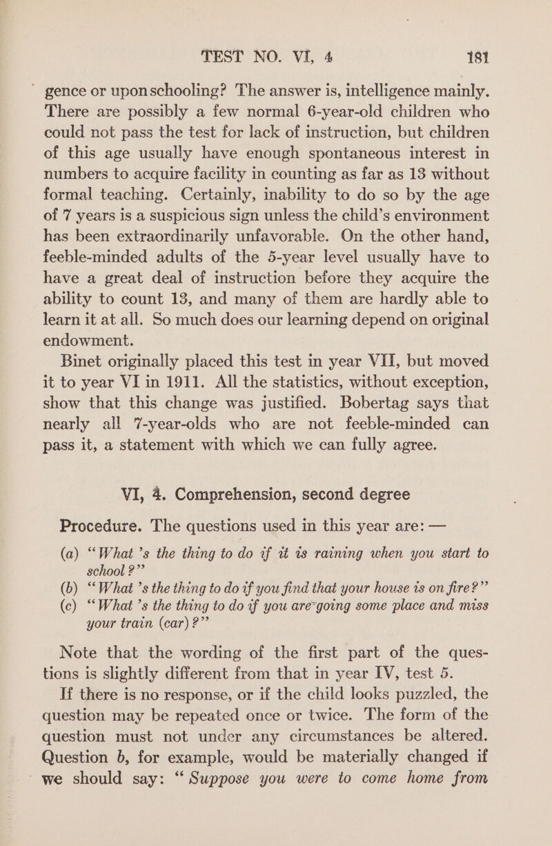 ~ gence or uponschooling? The answer is, intelligence mainly. There are possibly a few normal 6-year-old children who could not pass the test for lack of instruction, but children of this age usually have enough spontaneous interest in numbers to acquire facility in counting as far as 13 without formal teaching. Certainly, inability to do so by the age of 7 years is a suspicious sign unless the child’s environment has been extraordinarily unfavorable. On the other hand, feeble-minded adults of the 5-year level usually have to have a great deal of instruction before they acquire the ability to count 13, and many of them are hardly able to learn it at all. So much does our learning depend on original endowment. Binet originally placed this test in year VII, but moved it to year VI in 1911. All the statistics, without exception, show that this change was justified. Bobertag says that nearly all 7-year-olds who are not feeble-minded can pass it, a statement with which we can fully agree. VI, 4. Comprehension, second degree Procedure. The questions used in this year are: — (a) “What ’s the thing to do vf uz ws raining when you start to school ?” (b) ‘What ’s the thing to do tf you find that your house is on fire?”’ (c) ‘What ’s the thing to do uf you are“going some place and miss your train (car) 2?” Note that the wording of the first part of the ques- tions is slightly different from that in year IV, test 5. If there is no response, or if the child looks puzzled, the question may be repeated once or twice. The form of the question must not under any circumstances be altered. Question b, for example, would be materially changed if ~ we should say: “‘ Suppose you were to come home from