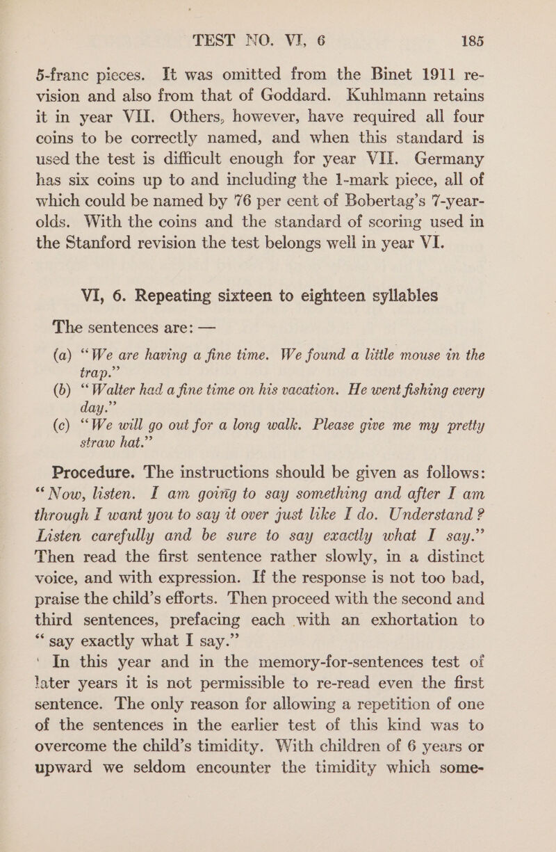 5-frane pieces. It was omitted from the Binet 1911 re- vision and also from that of Goddard. Kuhlmann retains it in year VII. Others, however, have required all four coins to be correctly named, and when this standard is used the test is difficult enough for year VII. Germany has six coins up to and including the 1-mark piece, all of which could be named by 76 per cent of Bobertag’s 7-year- olds. With the coins and the standard of scoring used in the Stanford revision the test belongs weil in year VI. VI, 6. Repeating sixteen to eighteen syllables The sentences are: — (a) “We are having a fine time. We found a little mouse in the trap.” (b) “Walter had a fine tume on his vacation. He went fishing every day.” (c) “We will go out for a long walk. Please gwe me my pretty straw hat.” Procedure. The instructions should be given as follows: ** Now, listen. I am govrg to say something and after I am through I want you to say it over gust lke I do. Understand ? Listen carefully and be sure to say exactly what I say.” Then read the first sentence rather slowly, in a distinct voice, and with expression. If the response is not too bad, praise the child’s efforts. Then proceed with the second and third sentences, prefacing each with an exhortation to *“ say exactly what I say.” ‘ In this year and in the memory-for-sentences test of later years it is not permissible to re-read even the first sentence. The only reason for allowing a repetition of one of the sentences in the earlier test of this kind was to overcome the child’s timidity. With children of 6 years or upward we seldom encounter the timidity which some-