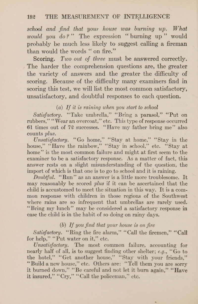 school and find that your house was burning up. What would you do?” The expression “burning up” would probably be much less likely to suggest calling a fireman than would the words “ on fire.” Scoring. Two out of three must be answered correctly. The harder the comprehension questions are, the greater the variety of answers and the greater the difficulty of scoring. Because of the difficulty many examiners find in scoring this test, we will list the most common satisfactory, unsatisfactory, and doubtful responses to each question. (a) If it ts raining when you start to school Satisfactory. “Take umbrella,” “‘Bring a parasol,” “Put on rubbers,”’ ‘‘ Wear an overcoat,” etc. This type of response occurred 61 times out of 72 successes. “Have my father bring me” also counts plus. Unsatisfactory. “Go home,” “Stay at home,” “Stay in the house,” “‘Have the rainbow,” “Stay in school,” etc. “Stay at home” is the most common failure and might at first seem to the examiner to be a satisfactory response. As a matter of fact, this answer rests on a slight misunderstanding of the question, the import of which is that one is to go to school and it is raining. Doubtful. “Run” as an answer is a little more troublesome. It may reasonably be scored plus if it can be ascertained that the child is accustomed to meet the situation in this way. It is a com- mon response with children in those regions of the Southwest where rains are so infrequent that umbrellas are rarely used. “Bring my lunch” may be considered a satisfactory response in case the child is in the habit of so doing on rainy days. (b) If you find that your house is on fire Satisfactory. ‘‘Ring the fire alarm,” “Call the firemen,” “Call for help,”’ “Put water on it,” ete. Unsatisfactory. The most common failure, accounting for nearly half of all, is to suggest finding other shelter; e.g., ““Go to the hotel,” “Get another house,” “Stay with your friends,” **Build a new house,” etc. Others are: “Tell them you are sorry it burned down,” ‘‘Be careful and not let it burn again,” “Have it insured,” “Cry,” “Call the policeman,”’ etc.