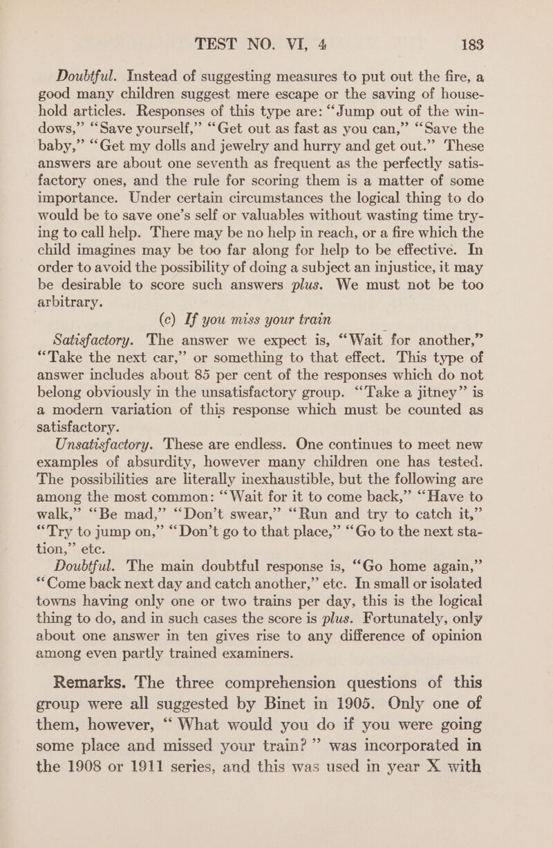 Doubtful. Instead of suggesting measures to put out the fire, a good many children suggest mere escape or the saving of house- hold articles. Responses of this type are: “Jump out of the win- dows,” “Save yourself,” “Get out as fast as you can,” “‘Save the baby,” “Get my dolls and jewelry and hurry and get out.” These answers are about one seventh as frequent as the perfectly satis- factory ones, and the rule for scoring them is a matter of some importance. Under certain circumstances the logical thing to do would be to save one’s self or valuables without wasting time try- ing to call help. There may be no help in reach, or a fire which the child imagines may be too far along for help to be effective. In order to avoid the possibility of doing a subject an injustice, it may be desirable to score such answers plus. We must not be too arbitrary. (c) If you miss your train Satisfactory. The answer we expect is, “Wait for another,” “Take the next car,” or something to that effect. This type of answer includes about 85 per cent of the responses which do not belong obviously in the unsatisfactory group. “Take a jitney”’ is a modern variation of this response which must be counted as satisfactory. Unsatisfactory. These are endless. One continues to meet new examples of absurdity, however many children one has tested. The possibilities are literally inexhaustible, but the following are among the most common: “‘ Wait for it to come back,” “Have to walk,” “Be mad,” “Don’t swear,” “Run and try to catch it,” “Try to jump on,” “Don’t go to that place,” “Go to the next sta- tion,” ete. _ Doubtful. The main doubtful response is, ““Go home again,” **Come back next day and catch another,” etc. In small or isolated towns having only one or two trains per day, this is the logical thing to do, and in such cases the score is plus. Fortunately, only about one answer in ten gives rise to any difference of opinion among even partly trained examiners. Remarks. The three comprehension questions of this group were all suggested by Binet in 1905. Only one of them, however, ““ What would you do if you were going some place and missed your train? ’’ was incorporated in the 1908 or 1911 series, and this was used in year X with