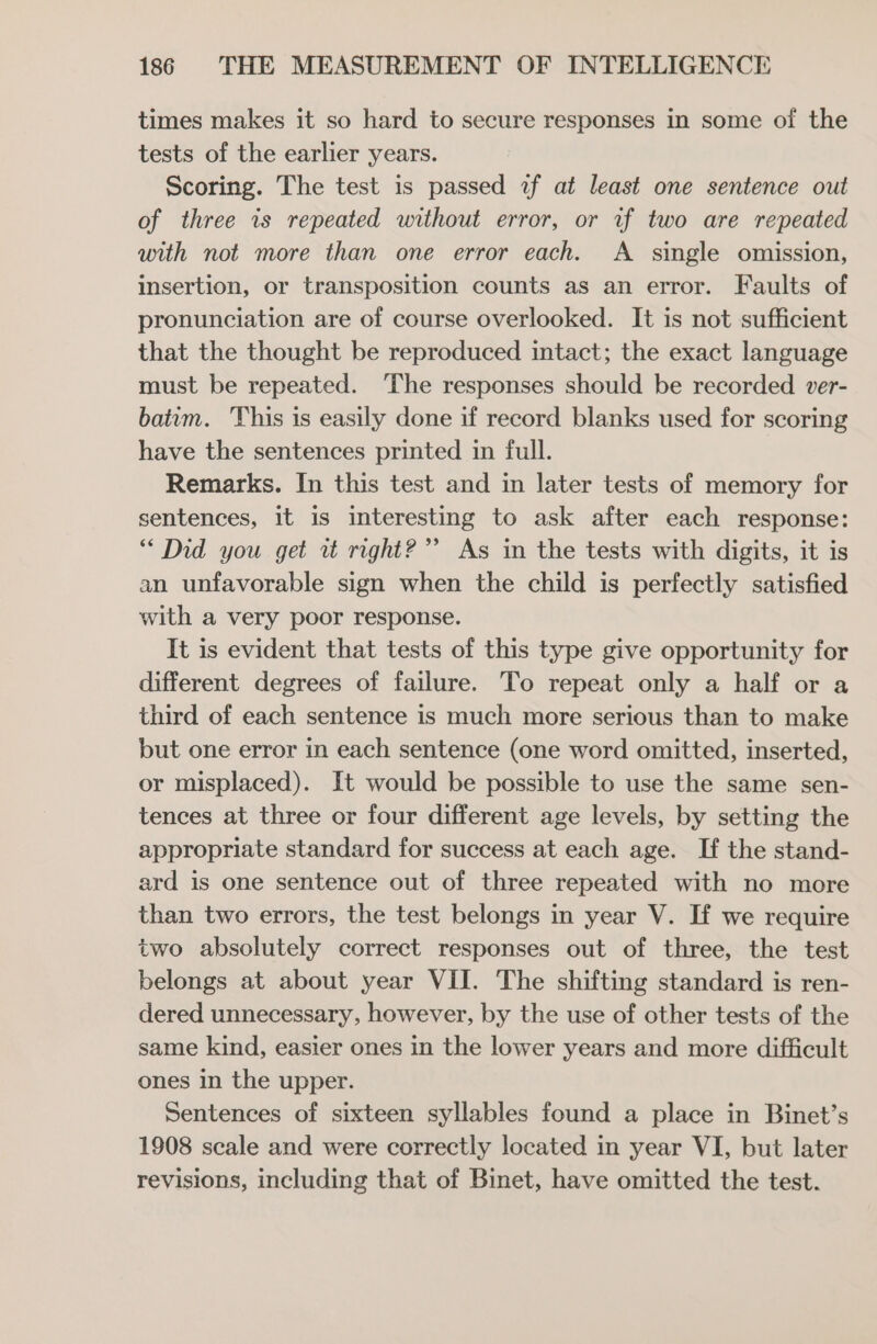 times makes it so hard to secure responses in some of the tests of the earlier years. Scoring. The test is passed 2f at least one sentence out of three is repeated without error, or wf two are repeated with not more than one error each. A _ single omission, insertion, or transposition counts as an error. Faults of pronunciation are of course overlooked. It is not sufficient that the thought be reproduced intact; the exact language must be repeated. The responses should be recorded ver- baivm. This is easily done if record blanks used for scoring have the sentences printed in full. Remarks. In this test and in later tests of memory for sentences, it is interesting to ask after each response: “ Did you get i right?” As in the tests with digits, it is an unfavorable sign when the child is perfectly satisfied with a very poor response. It is evident that tests of this type give opportunity for different degrees of failure. To repeat only a half or a third of each sentence is much more serious than to make but one error in each sentence (one word omitted, inserted, or misplaced). It would be possible to use the same sen- tences at three or four different age levels, by setting the appropriate standard for success at each age. If the stand- ard is one sentence out of three repeated with no more than two errors, the test belongs in year V. If we require two absolutely correct responses out of three, the test belongs at about year VII. The shifting standard is ren- dered unnecessary, however, by the use of other tests of the same kind, easier ones in the lower years and more difficult ones in the upper. Sentences of sixteen syllables found a place in Binet’s 1908 scale and were correctly located in year VI, but later revisions, including that of Binet, have omitted the test.