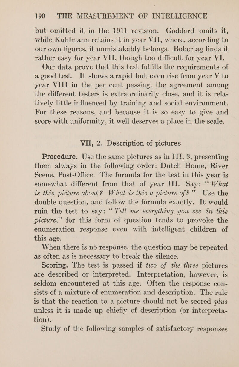 but omitted it in the 1911 revision. Goddard omits it, while Kuhlmann retains it in year VII, where, according to our own figures, it unmistakably belongs. Bobertag finds it rather easy for year VII, though too difficult for year VI. Our data prove that this test fulfills the requirements of a good test. It shows arapid but even rise from year V to year VIII in the per cent passing, the agreement among the different testers is extraordinarily close, and it is rela- tively little influenced by training and social environment. For these reasons, and because it is so easy to give and score with uniformity, it well deserves a place in the scale. VII, 2. Description of pictures Procedure. Use the same pictures as in ITI, 3, presenting them always in the following order: Dutch Home, River Scene, Post-Office. The formula for the test in this year is somewhat different from that of year III. Say: “ What is this picture about 2? What is this a picture of?’ Use the double question, and follow the formula exactly. It would ruin the test to say: “ Tell me everything you see in this picture,’ for this form of question tends to provoke the enumeration response even with intelligent children of this age. When there is no response, the question may be repeated as often as is necessary to break the silence. Scoring. The test is passed if two of the three pictures are described or interpreted. Interpretation, however, is seldom encountered at this age. Often the response con- sists of a mixture of enumeration and description. The rule is that the reaction to a picture should not be scored plus unless it is made up chiefly of description (or interpreta- tion). Study of the following samples of satisfactory responses