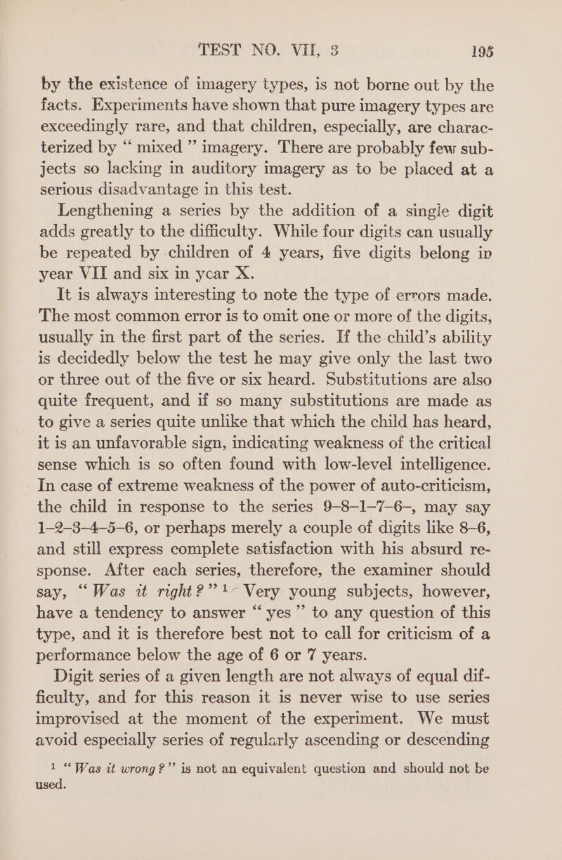 by the existence of imagery types, is not borne out by the facts. Experiments have shown that pure imagery types are exceedingly rare, and that children, especially, are charac- terized by “ mixed ” imagery. There are probably few sub- jects so lacking in auditory imagery as to be placed at a serious disadvantage in this test. Lengthening a series by the addition of a singie digit adds greatly to the difficulty. While four digits can usually be repeated by children of 4 years, five digits belong in year VII and six in ycar X. It is always interesting to note the type of errors made. The most common error is to omit one or more of the digits, usually in the first part of the series. If the child’s ability is decidedly below the test he may give only the last two or three out of the five or six heard. Substitutions are also quite frequent, and if so many substitutions are made as to give a series quite unlike that which the child has heard, it is an unfavorable sign, indicating weakness of the critical sense which is so often found with low-level intelligence. - In case of extreme weakness of the power of auto-criticism, the child in response to the series 9-8-1—7-6-, may say 1-2-3-4-5—6, or perhaps merely a couple of digits like 8-6, and still express complete satisfaction with his absurd re- sponse. After each series, therefore, the examiner should say, “Was it right?” 4- Very young subjects, however, have a tendency to answer “ yes” to any question of this type, and it is therefore best not to call for criticism of a performance below the age of 6 or 7 years. Digit series of a given length are not always of equal dif- ficulty, and for this reason it is never wise to use series improvised at the moment of the experiment. We must avoid especially series of regularly ascending or descending 1 “Was it wrong?” is not an equivalent question and should not be used.