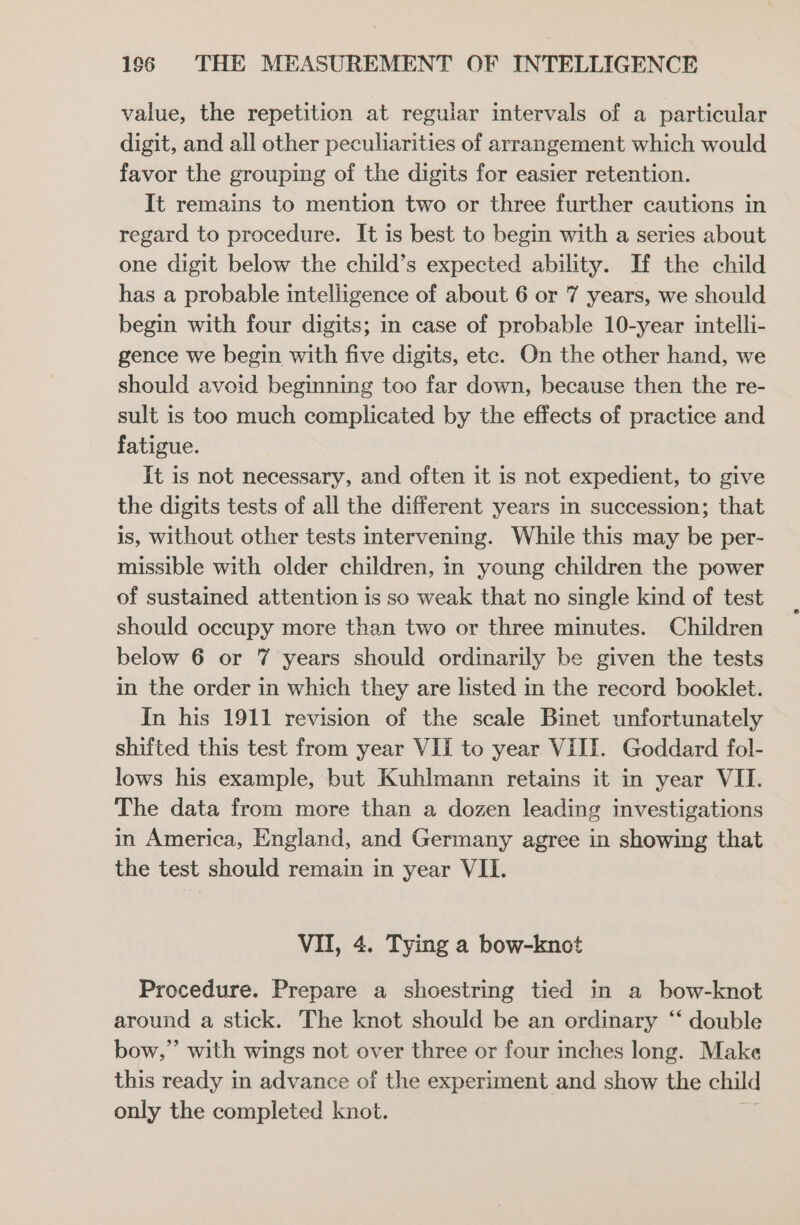 value, the repetition at regular intervals of a particular digit, and all other peculiarities of arrangement which would favor the grouping of the digits for easier retention. It remains to mention two or three further cautions in regard to procedure. It is best to begin with a series about one digit below the child’s expected ability. If the child has a probable intelligence of about 6 or 7 years, we should begin with four digits; in case of probable 10-year intelli- gence we begin with five digits, etc. On the other hand, we should avoid beginning too far down, because then the re- sult is too much complicated by the effects of practice and fatigue. It is not necessary, and often it is not expedient, to give the digits tests of all the different years in succession; that is, without other tests intervening. While this may be per- missible with older children, in young children the power of sustained attention is so weak that no single kind of test should occupy more than two or three minutes. Children below 6 or 7 years should ordinarily be given the tests in the order in which they are listed in the record booklet. In his 1911 revision of the scale Binet unfortunately shifted this test from year VII to year VIII. Goddard fol- lows his example, but Kuhlmann retains it in year VII. The data from more than a dozen leading investigations in America, England, and Germany agree in showing that the test should remain in year VII. VII, 4. Tying a bow-knot Procedure. Prepare a shoestring tied in a bow-knot around a stick. The knot should be an ordinary ‘‘ double bow,” with wings not over three or four inches long. Make this ready in advance of the experiment and show the child only the completed knot.