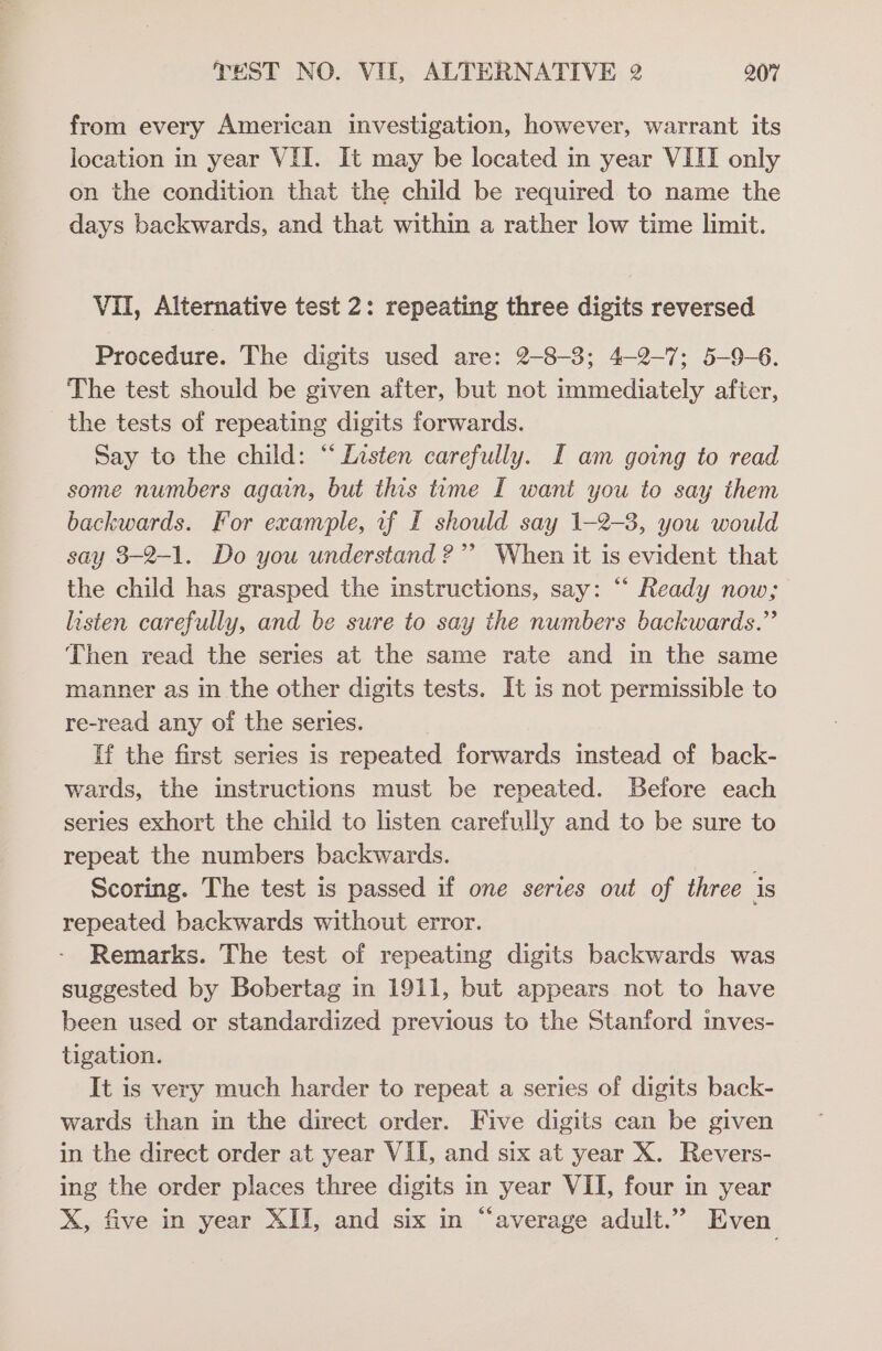 from every American investigation, however, warrant its location in year VII. It may be located in year VIII only on the condition that the child be required to name the days backwards, and that within a rather low time limit. Vil, Alternative test 2: repeating three digits reversed Procedure. The digits used are: 2-8-3; 4-2-7; 5-9-6. The test should be given after, but not immediately after, the tests of repeating digits forwards. Say to the child: “Listen carefully. I am going to read some numbers again, but this tume I want you to say them backwards. For example, uf I should say 1-2-3, you would say 3-2-1. Do you understand ?”’ When it is evident that the child has grasped the instructions, say: “ Ready now; listen carefully, and be sure to say the numbers backwards.” Then read the series at the same rate and in the same manner as in the other digits tests. It is not permissible to re-read any oi the series. If the first series is repeated forwards instead of back- wards, the instructions must be repeated. Before each series exhort the child to listen carefully and to be sure to repeat the numbers backwards. Scoring. The test is passed if one series out of three is repeated backwards without error. Remarks. The test of repeating digits backwards was suggested by Bobertag in 1911, but appears not to have been used or standardized previous to the Stanford inves- tigation. It is very much harder to repeat a series of digits back- wards than in the direct order. Five digits can be given in the direct order at year VII, and six at year X. Revers- ing the order places three digits in year VII, four in year X, five in year XII, and six in “average adult.” Even