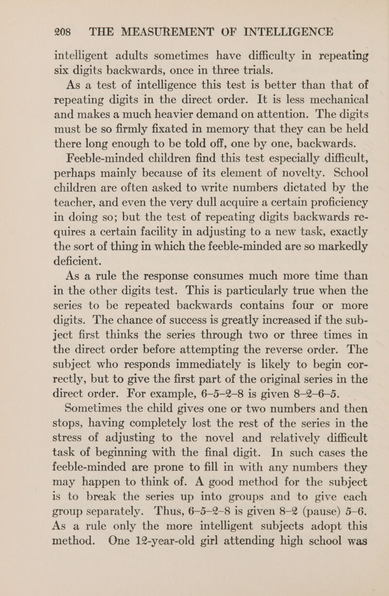 intelligent adults sometimes have difficulty in repeating six digits backwards, once in three trials. As a test of intelligence this test is better than that of repeating digits in the direct order. It is less mechanical and makes a much heavier demand on attention. The digits must be so firmly fixated in memory that they can be held there long enough to be told off, one by one, backwards. Feeble-minded children find this test especially difficult, perhaps mainly because of its element of novelty. School children are often asked to write numbers dictated by the teacher, and even the very dull acquire a certain proficiency in doing so; but the test of repeating digits backwards re- quires a certain facility in adjusting to a new task, exactly the sort of thing in which the feeble-minded are so markedly deficient. As a rule the response consumes much more time than in the other digits test. This is particularly true when the series to be repeated backwards contains four or more digits. The chance of success is greatly increased if the sub- ject first thinks the series through two or three times in the direct order before attempting the reverse order. The subject who responds immediately is likely to begin cor- rectly, but to give the first part of the original series in the direct order. For example, 6—5-2-8 is given 8-2-6-5. Sometimes the child gives one or two numbers and then stops, having completely lost the rest of the series in the stress of adjusting to the novel and relatively difficult task of beginning with the final digit. In such cases the feeble-minded are prone to fill in with any numbers they may happen to think of. A good method for the subject is to break the series up into groups and to give each group separately. Thus, 6—-5-2-8 is given 8-2 (pause) 5-6. As a rule only the more intelligent subjects adopt this method. One 12-year-old girl attending high school was