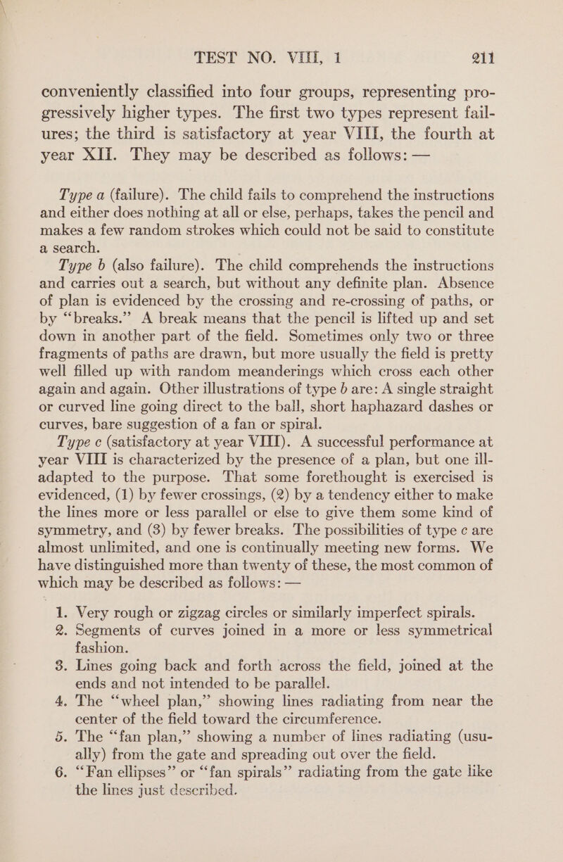 conveniently classified into four groups, representing pro- gressively higher types. The first two types represent fail- ures; the third is satisfactory at year VIII, the fourth at year XII. They may be described as follows: — Type a (failure). The child fails to comprehend the instructions and either does nothing at all or else, perhaps, takes the pencil and makes a few random strokes which could not be said to constitute a search. Type 6 (also failure). The child comprehends the instructions and carries out a search, but without any definite plan. Absence of plan is evidenced by the crossing and re-crossing of paths, or by “breaks.”’ A break means that the pencil is lifted up and set down in another part of the field. Sometimes only two or three fragments of paths are drawn, but more usually the field is pretty well filled up with random meanderings which cross each other again and again. Other illustrations of type 0 are: A single straight or curved line going direct to the bail, short haphazard dashes or curves, bare suggestion of a fan or spiral. Type c (satisfactory at year VIII). A successful performance at year VIII is characterized by the presence of a plan, but one ill- adapted to the purpose. That some forethought is exercised is evidenced, (1) by fewer crossings, (2) by a tendency either to make the lines more or less parallel or else to give them some kind of symmetry, and (3) by fewer breaks. The possibilities of type c are almost unlimited, and one is continually meeting new forms. We have distinguished more than twenty of these, the most common of which may be described as follows: — 1. Very rough or zigzag circles or similarly imperfect spirals. 2. Segments of curves joined in a more or less symmetrical fashion. 3. Lines going back and forth across the field, joined at the ends and not intended to be parallel. 4. The “wheel plan,’ showing lines radiating from near the center of the field toward the circumference. 5. The “fan plan,” showing a number of lines radiating (usu- ally) from the gate and spreading out over the field. 6. “Fan ellipses” or “fan spirals” radiating from the gate like the lines just described.