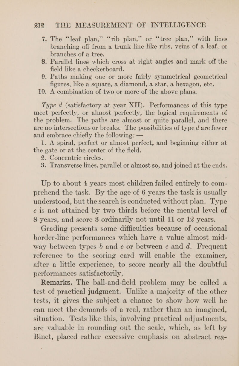 7% The “leaf plan,” “‘rib plan,” or “tree plan,” with lines branching off from a trunk line like ribs, veins of a leaf, or branches of a tree. 8. Parallel lines which cross at right angles and mark off the field like a checkerboard. 9. Paths making one or more fairly symmetrical geometrical figures, like a square, a diamond, a star, a hexagon, etc. 10. A combination of two or more of the above plans. Type d (satisfactory at year XII). Performances of this type meet perfectly, or almost perfectly, the logical requirements of the problem. The paths are almost or quite parallel, and there are no intersections or breaks. The possibilities of type d are fewer and embrace chiefly the following: — 1. A spiral, perfect or almost perfect, and beginning either at the gate or at the center of the field. 2. Concentric circles. 3. Transverse lines, parallel or almost so, and joined at the ends. Up to about 4 years most children failed entirely to com- prehend the task. By the age of 6 years the task is usually understood, but the search is conducted without plan. Type c is not attained by two thirds before the mental level of 8 years, and score 3 ordinarily not until 11 or 12 years. Grading presents some difficulties because of occasional border-line performances which have a value almost mid- way between types b and c or between c and d. Frequent reference to the scoring card will enable the examiner, aiter a little experience, to score nearly all the doubtful performances satisfactorily. Remarks. The ball-and-field problem may be called a test of practical judgment. Unlike a majority of the other tests, 1t gives the subject a chance to show how well he can meet the demands of a real, rather than an imagined, situation. Tests like this, involving practical adjustments, are valuable in rounding out the scale, which, as left by Binet, placed rather excessive emphasis on abstract rea-