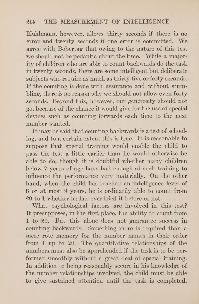 Kuhlmann, however, allows thirty seconds if there is no error and twenty seconds if one error is committed. We agree with Bobertag that owing to the nature of this test we should not be pedantic about the time. While a major- ity of children who are able to count backwards do the task in twenty seconds, there are some intelligent but deliberate subjects who require as much as thirty-five or forty seconds. If the counting is done with assurance and without stum- bling, there is no reason why we should not allow even forty seconds. Beyond this, however, our generosity should not go, because of the chance it would give for the use of special devices such as counting forwards each time to the next number wanted. It may be said that counting backwards is a test of school- ing, and to a certain extent this is true. It is reasonable to suppose that special training would enable the child to pass the test a little earlier than he would otherwise be able to do, though it is doubtful whether many children below 7 years of age have had enough of such training to influence the performance very materially. On the other hand, when the child has reached an intelligence level of 8 or at most 9 years, he is ordinarily able to count from 20 to 1 whether he has ever tried it before or not. What psychological factors are involved in this test? It presupposes, in the first place, the ability to count from 1 to 20. But this alone does not guarantee success in counting backwards. Something more is required than a mere rote memory for the number names in their order from 1 up to 20. The quantitative relationships of the numbers must also be apprehended if the task is to be per- formed smoothly without a great deal of special training. In addition to being reasonably secure in his knowledge of the number relationships involved, the child must be able to give sustained attention until the task is completed.