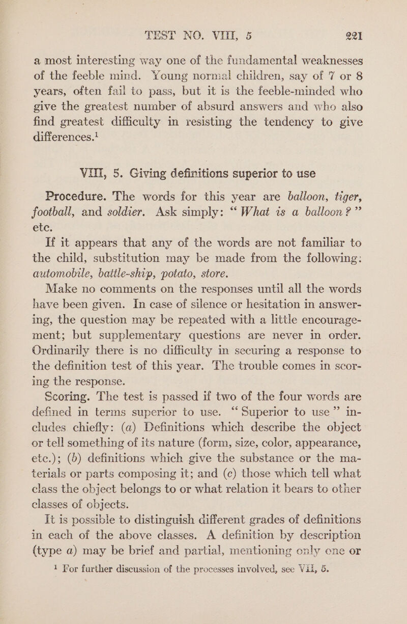 a most interesting way one of the fundamental weaknesses of the feeble mind. Young normal children, say of 7 or 8 years, often fail to pass, but it is the feeble-minded who give the greatest number of absurd answers and who also find greatest difficulty in resisting the tendency to give differences.! Vili, 5. Giving definitions superior to use Procedure. The words for this year are balloon, tiger, football, and soldier. Ask simply: “‘ What is a balloon?” etc. If it appears that any of the words are not familiar to the child, substitution may be made from the following: automobile, battle-ship, potato, store. Make no comments on the responses until all the words have been given. In case of silence or hesitation in answer- ing, the question may be repeated with a little encourage- ment; but supplementary questions are never in order. Ordinarily there is no difficulty in securing a response to the definition test of this year. The trouble comes in scor- ing the response. Scoring. The test is passed if two of the four words are defined in terms superior to use. “Superior to use” in- cludes chiefly: (a) Definitions which describe the object or tell something of its nature (form, size, color, appearance, etc.); (0) definitions which give the substance or the ma- terials or parts composing it; and (c) those which tell what class the object belongs to or what relation it bears tc other classes of objects. Tt is possible to distinguish different grades of definitions in each of the above classes. A definition by description {type a) may be brief and partial, mentioning only ene or 1 Yor further discussion of the processes involved, see Vil, 5.