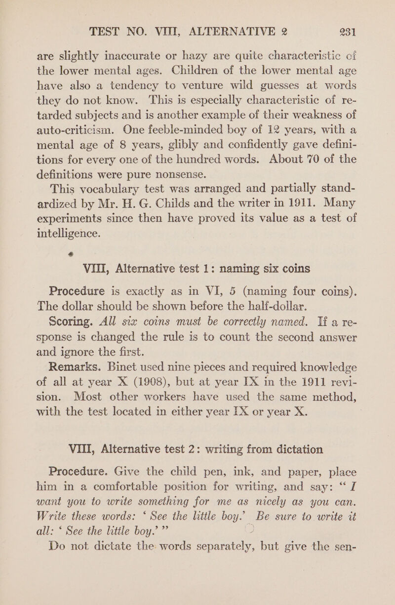 are slightly inaccurate or hazy are quite characteristic oi the lower mental ages. Children of the lower mental age have also a tendency to venture wild guesses at words they do not know. This is especially characteristic of re- tarded subjects and is another example of their weakness of auto-criticism. One feeble-minded boy of 12 years, with a mental age of 8 years, glibly and confidently gave defini- tions for every one of the hundred words. About 70 of the definitions were pure nonsense. This vocabulary test was arranged and partially stand- ardized by Mr. H. G. Childs and the writer in 1911. Many experiments since then have proved its value as a test of intelligence. &amp; VIII, Alternative test 1: naming six coins Procedure is exactly as in VI, 5 (naming four coins). The dollar should be shown before the halt-dollar. Scoring. All six coins must be correctly named. Tf a re- sponse is changed the rule is to count the second answer and ignore the first. Remarks. Binet used nine pieces and required knowledge of all at year X (1908), but at year TX in the 1911 revi- sion. Most other workers have used the same method, with the test located in either year EX or year X. VIII, Alternative test 2: writing from dictation Procedure. Give the child pen, ink, and paper, place him in a comfortable position for writing, and say: “ I want you to write something for me as nicely as you can. Write these words: * See the little boy.’ Be sure to write it all: ‘ See the little boy.’ ”’ 2 Do not dictate the words separately, but give the sen-