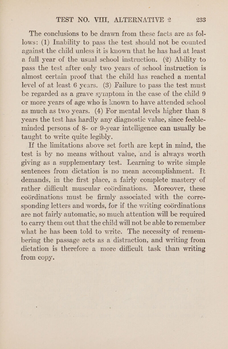 The conclusions to be drawn from these facts are as fol- lows: (1) Inability to pass the test should not be counted against the child unless it is known that he has had at least a full year of the usual school instruction. (2) Ability to pass the test after only two years of school instruction is almost certain proof that the child has reached a mental level of at least 6 years. (3) Failure to pass the test must be regarded as a grave symptom in the case of the child 9 or more years of age who is known to have attended school as much as two years. (4) For mental levels higher than 8 years the test has hardly any diagnostic value, since feeble- minded persons of 8- or 9-year intelligence can usually be taught to write quite legibly. If the limitations above set forth are kept in mind, the test 1s by no means without value, and is always worth giving as a supplementary test. Learning to write simple sentences from dictation is no mean accomplishment. It demands, in the first place, a fairly complete mastery of rather difficult muscular codrdinations. Moreover, these codrdinations must be firmly associated with the corre- sponding letters and words, for if the writing codrdinations are not fairly automatic, so much attention will be required to carry them out that the child will not be able to remember what he has been told to write. The necessity of remem- bering the passage acts as a distraction, and writing from dictation is therefore a more difficult task than writing from copy.