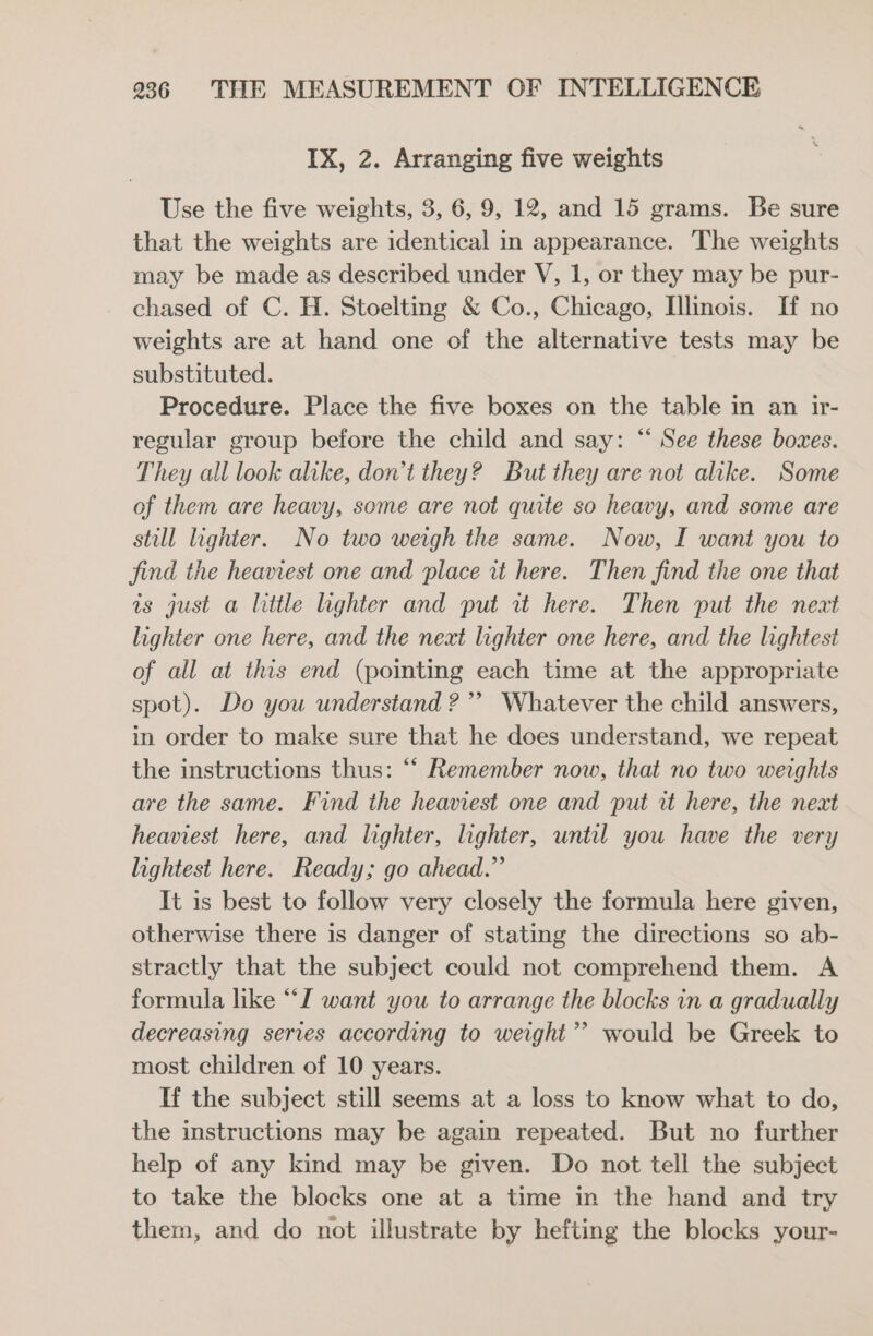 IX, 2. Arranging five weights Use the five weights, 3, 6, 9, 12, and 15 grams. Be sure that the weights are identical in appearance. The weights may be made as described under V, 1, or they may be pur- chased of C. H. Stoelting &amp; Co., Chicago, Illinois. If no weights are at hand one of the alternative tests may be substituted. Procedure. Place the five boxes on the table in an ir- regular group before the child and say: “ See these bowes. They all look alike, don’t they? But they are not alike. Some of them are heavy, some are not quite so heavy, and some are still lighter. No two weigh the same. Now, I want you to find the heaviest one and place it here. Then find the one that is just a little lighter and put rt here. Then put the neat lighter one here, and the next lighter one here, and the lightest of all at this end (pointing each time at the appropriate spot). Do you understand ?”’ Whatever the child answers, in order to make sure that he does understand, we repeat the instructions thus: “‘ Remember now, that no two weights are the same. Find the heaviest one and put it here, the next heaviest here, and lighter, lighter, until you have the very lightest here. Ready; go ahead.” It is best to follow very closely the formula here given, otherwise there is danger of stating the directions so ab- stractly that the subject could not comprehend them. A formula like “I want you to arrange the blocks in a gradually decreasing series according to weight’? would be Greek to most children of 10 years. If the subject still seems at a loss to know what to do, the instructions may be again repeated. But no further help of any kind may be given. Do not tell the subject to take the blocks one at a time in the hand and try them, and do not illustrate by hefting the blocks your-