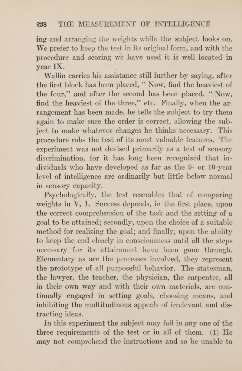 ing and arranging the weights while the subject looks on. We prefer to keep the test in its original form, and with the procedure and scoring we have used it is well located in year IX. Wallin carries his assistance still further by saying, after the first block has been placed, “‘ Now, find the heaviest of the four,”’ and after the second has been placed, “‘ Now, find the heaviest of the three,” etc. Finally, when the ar- rangement has been made, he tells the subject to try them again to make sure the order is correct, allowing the sub- ject to make whatever changes he thinks necessary. This procedure robs the test of its most valuable features. The experiment was not devised primarily as a test of sensory discrimination, for it has long been recognized that in- dividuals who have developed as far as the 9- or 10-year level of intelligence are ordinarily but little below norma! in sensory capacity. Psychologically, the test resembles that of comparing weights in V, 1. Success depends, in the first place, upon the correct comprehension of the task and the setting of a goal to be attained; secondly, upon the choice of a suitable method for realizing the goal; and finally, upon the ability to keep the end clearly in consciousness until all the steps necessary for its attamment have been gone through. Elementary as are the processes involved, they represent the prototype of all purposeful behavior. The statesman, the lawyer, the teacher, the physician, the carpenter, all in their own way and with their own materials, are con- tinually engaged in setting goals, choosing means, and inhibiting the multitudinous appeals of irrelevant and dis- tracting ideas. In this experiment the subject may fail in any one of the three requirements of the test or in all of them. (1) He may not comprehend the instructions and so be unable to