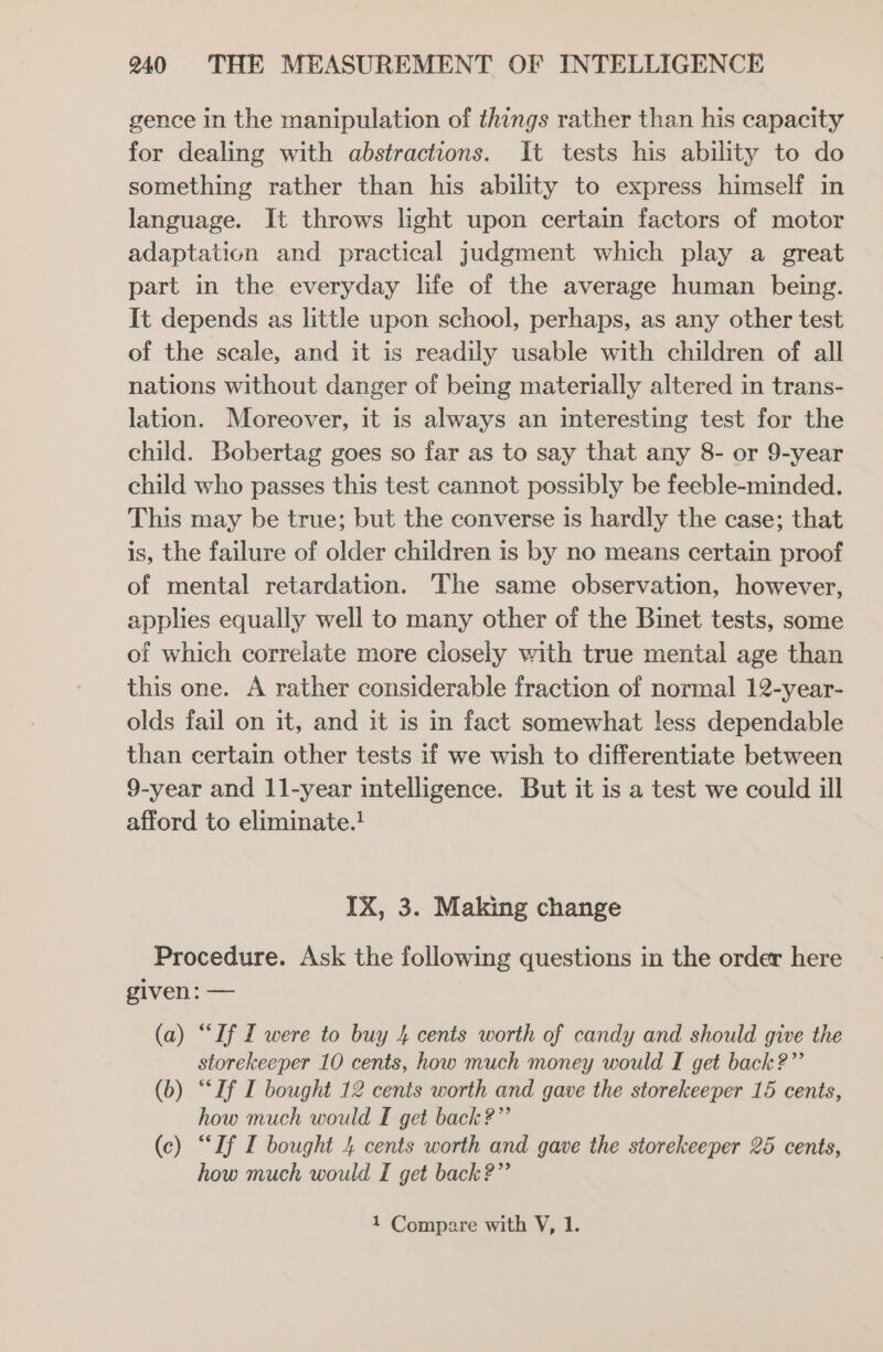 gence in the manipulation of things rather than his capacity for dealing with abstractions. It tests his ability to do something rather than his ability to express himself in language. It throws light upon certain factors of motor adaptation and practical judgment which play a great part in the everyday life of the average human being. It depends as little upon school, perhaps, as any other test of the scale, and it is readily usable with children of all nations without danger of being materially altered in trans- lation. Moreover, it is always an interesting test for the child. Bobertag goes so far as to say that any 8- or 9-year child who passes this test cannot possibly be feeble-minded. This may be true; but the converse is hardly the case; that is, the failure of older children is by no means certain proof of mental retardation. The same observation, however, applies equally well to many other of the Binet tests, some of which correlate more closely with true mental age than this one. A rather considerable fraction of normal 12-year- olds fail on it, and it is in fact somewhat less dependable than certain other tests if we wish to differentiate between 9-year and 11-year intelligence. But it is a test we could ill afford to eliminate.! IX, 3. Making change Procedure. Ask the following questions in the order here given: — (a) “If I were to buy 4 cents worth of candy and should give the storekeeper 10 cents, how much money would I get back?” (b) “If I bought 12 cents worth and gave the storekeeper 165 cents, how much would I get back?” (c) “If I bought 4 cents worth and gave the storekeeper 25 cents, how much would I get back?” 1 Compare with V, 1.