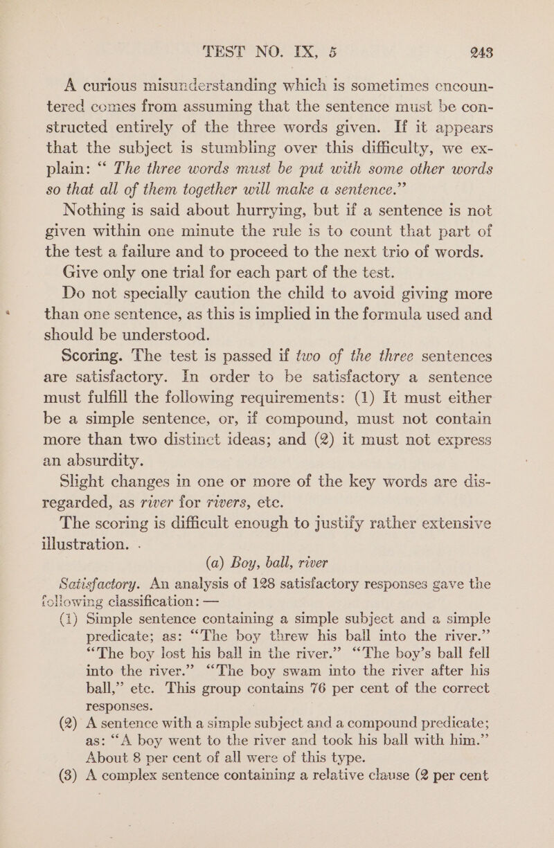 A curious misunderstanding which is sometimes eneoun- tered comes from assuming that the sentence must be con- structed entirely of the three words given. If it appears that the subject is stumbling over this difficulty, we ex- plain: “‘ The three words must be put with some other words so that all of them together will make a sentence.” Nothing is said about hurrying, but if a sentence is not given within one minute the rule is to count that part of the test a failure and to proceed to the next trio of words. Give only one trial for each part of the test. Do not specially caution the child to avoid giving more than one sentence, as this is implied in the formula used and should be understood. Scoring. The test is passed if two of the three sentences are satisfactory. In order to be satisfactory a sentence must fulfill the following requirements: (1) It must either be a simple sentence, or, if compound, must not contain more than two distinct ideas; and (2) it must not express an absurdity. Slight changes in one or more of the key words are dis- regarded, as river for rivers, ete. The scoring is difficult enough to justify rather extensive illustration. . (a) Boy, ball, river Satisfactory. An analysis of 128 satisfactory responses gave the ‘ollowing classification: — (1) Simple sentence containing a simple subject and a simple predicate; as: “The boy threw his ball into the river.” “The boy lost his ball in the river.” “‘The boy’s ball fell into the river.” “The boy swam into the river after his ball,” etc. This group contains 76 per cent of the correct responses. : (2) A sentence with a simple subject and a compound predicate; as: ““A boy went to the river and tock his ball with him.” About 8 per cent of all were of this type. (3) A complex sentence containing a relative clause (2 per cent