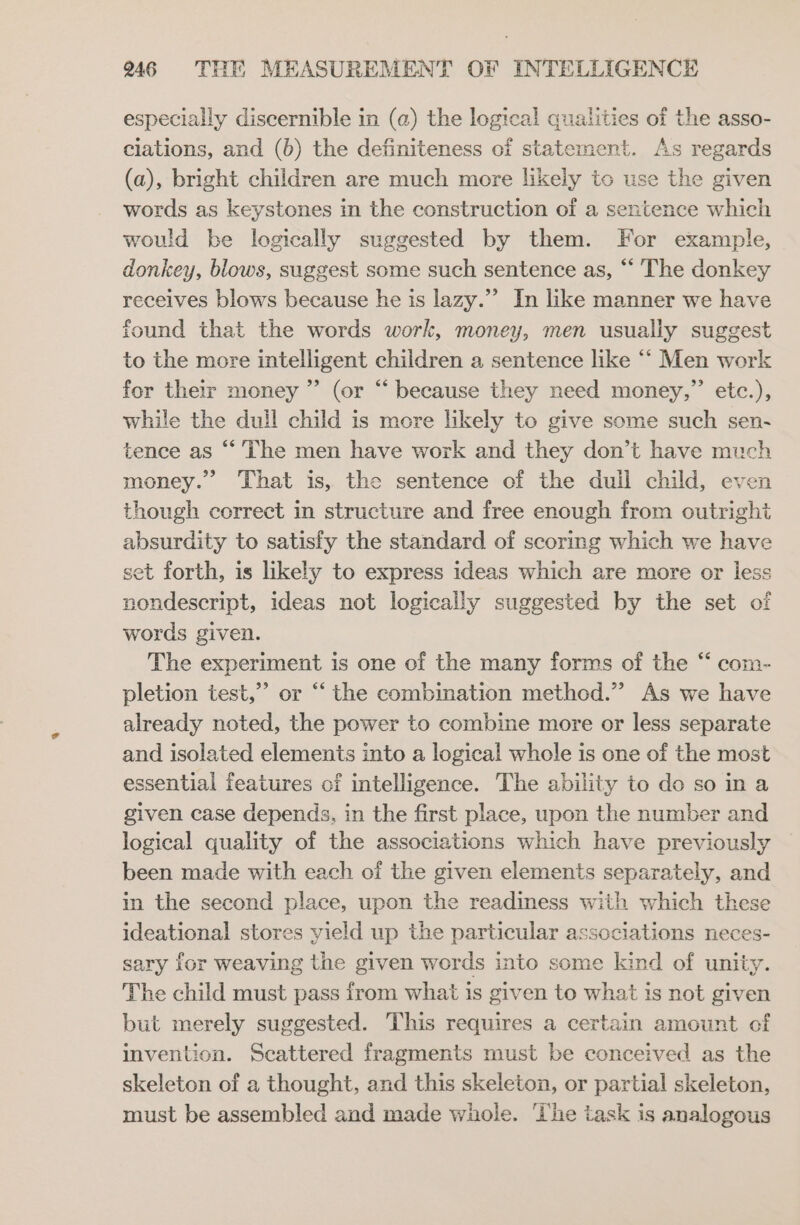 aly especially discernible in (a) the logical qualities ae the asso- clations, and (b) the definiteness of stater . As regards (a), bright children are much more ikaly o use the given words as keystones in the construction of a sentence which would be logically suggested by them. For example, donkey, blows, suggest some such sentence as, “ The donkey receives blows because he is lazy.”’ In like manner we have found that the words work, money, men usually suggest to the more intelligent children a sentence like ‘““ Men work for their money ”’ (or “ because they need money,” etc.), while the dull child is more likely to give some such sen- tence as “The men have work and they don’t have much money.” That is, the sentence of the dull child, even though correct in structure and free enough from outright absurdity to satisfy the standard of scoring which we have set forth, is likely to express ideas which are more or less nondescript, ideas not logically suggested by the set of words given. The experiment is one of the many forms of the “ com- pletion test,” or “ the combination method.” As we have already noted, the power to combine more or less separate and isolated elements into a logical whole is one of the most essential features of intelligence. The ability to do so in a given case depends, in the first place, upon the number and logical quality of the associations which have previously been made with each of the given elements separately, and in the second place, upon the readiness with which these ideational stores yield up the particular associations neces- sary for weaving the given words into some kind of unity. The child must pass from what is given to what is not given but merely suggested. This requires a certain amount of invention. Scattered fragments must be conceived as the skeleton of a thought, and this skeleton, or partial skeleton, must be assembled and made whole. ‘The task is analogous