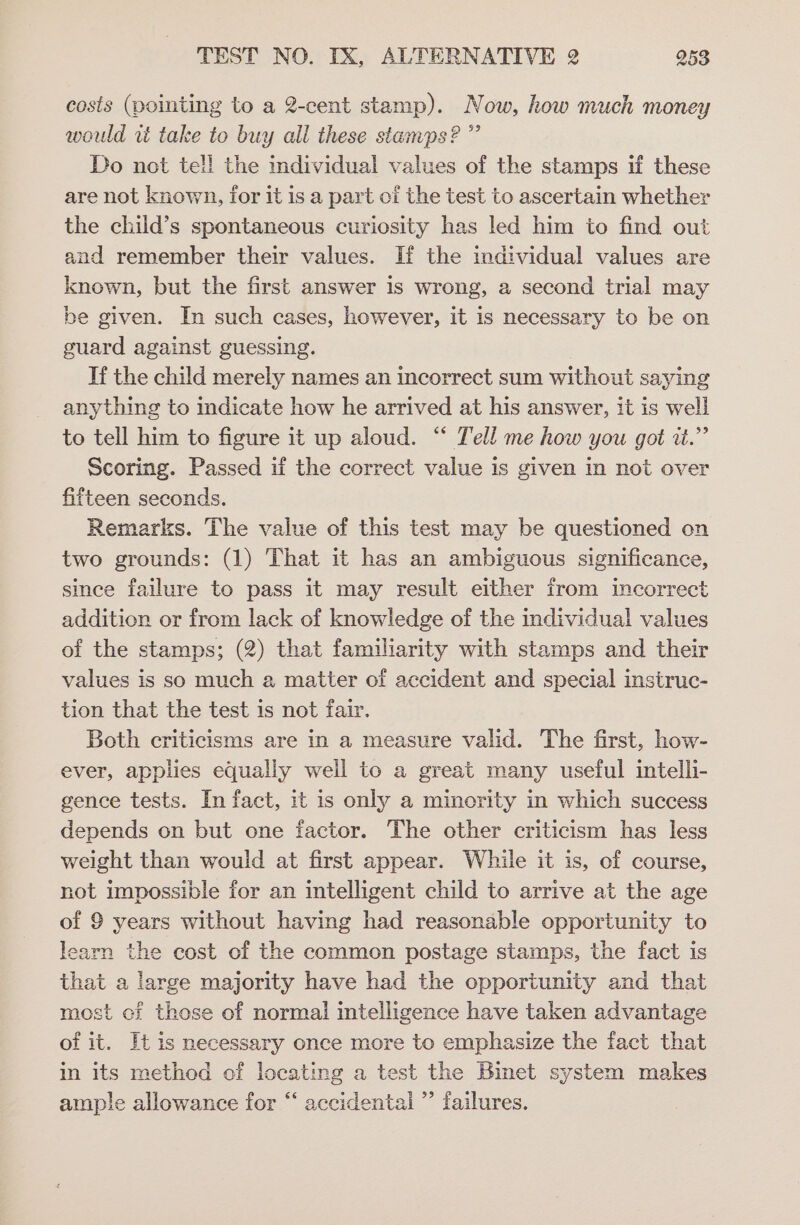 cosis (pointing to a 2-cent stamp). Now, how much money would rt take to buy all these stamps?” Do not tell the individual values of the stamps if these are not known, for it is a part of the test to ascertain whether the child’s spontaneous curiosity has led him to find out and remember their values. If the individual values are known, but the first answer is wrong, a second trial may be given. In such cases, however, it is necessary to be on guard against guessing. Tf the child merely names an incorrect sum without saying anything to indicate how he arrived at his answer, it is well to tell him to figure it up aloud. “ Tell me how you got i.” Scoring. Passed if the correct value is given in not over fifteen seconds. Remarks. The value of this test may be questioned on two grounds: (1) That it has an ambiguous significance, since failure to pass it may result either from incorrect addition or from lack of knowledge of the individual values of the stamps; (2) that familiarity with stamps and their values is so much a matter of accident and special instruc- tion that the test is not fair. Both criticisms are in a measure valid. The first, how- ever, applies equally well to a great many useful intelli- gence tests. In fact, it is only a minority in which success depends on but one factor. The other criticism has less weight than would at first appear. While it is, of course, not impossible for an intelligent child to arrive at the age of 9 years without having had reasonable opportunity to learn the cost of the common postage stamps, the fact is that a large majority have had the opportunity and that most cf those of normal intelligence have taken advantage of it. Ht is necessary once more to emphasize the fact that in its method of locating a test the Binet system makes ample allowance for “ accidental ”’ failures.