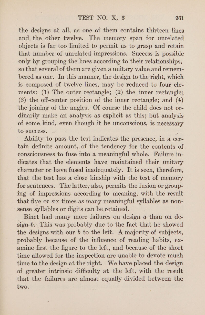 the designs at all, as one of them contains thirteen lines and the other twelve. The memory span for unrelated objects is far too limited to permit us to grasp and retain that number of unrelated impressions. Success is possible only by grouping the lines according to their relationships, so that several of them are given a unitary value and remem- bered as one. In this manner, the design to the right, which is composed of twelve lines, may be reduced to four ele- ments: (1) The outer rectangle; (2) the inner rectangle; (3) the off-center position of the inner rectangle; and (4) the joining of the angles. Of course the child does not or- dinarily make an analysis as explicit as this; but analysis of some kind, even though it be unconscious, is necessary to success. 8 Ability to pass the test indicates the presence, in a cer- tain definite amount, of the tendency for the contents of consciousness to fuse into a meaningful whole. Failure in- dicates that the elements have maintained their unitary character or have fused inadequately. It is seen, therefore, that the test has a close kinship with the test of memory for sentences. The latter, also, permits the fusion or group- ing of impressions according to meaning, with the result that five or six times as many meaningful syllables as non- sense syllables or digits can be retained. _ Binet had many more failures on design a than on de- sign 6. This was probably due to the fact that he showed the designs with our 6 to the left. A majority of subjects, probably because of the influence of reading habits, ex- amine first the figure to the left, and because of the short time allowed for the inspection are unable to devote much time to the design at the right. We have placed the design of greater intrinsic difficulty at the left, with the result that the failures are almost: equally divided between the two.