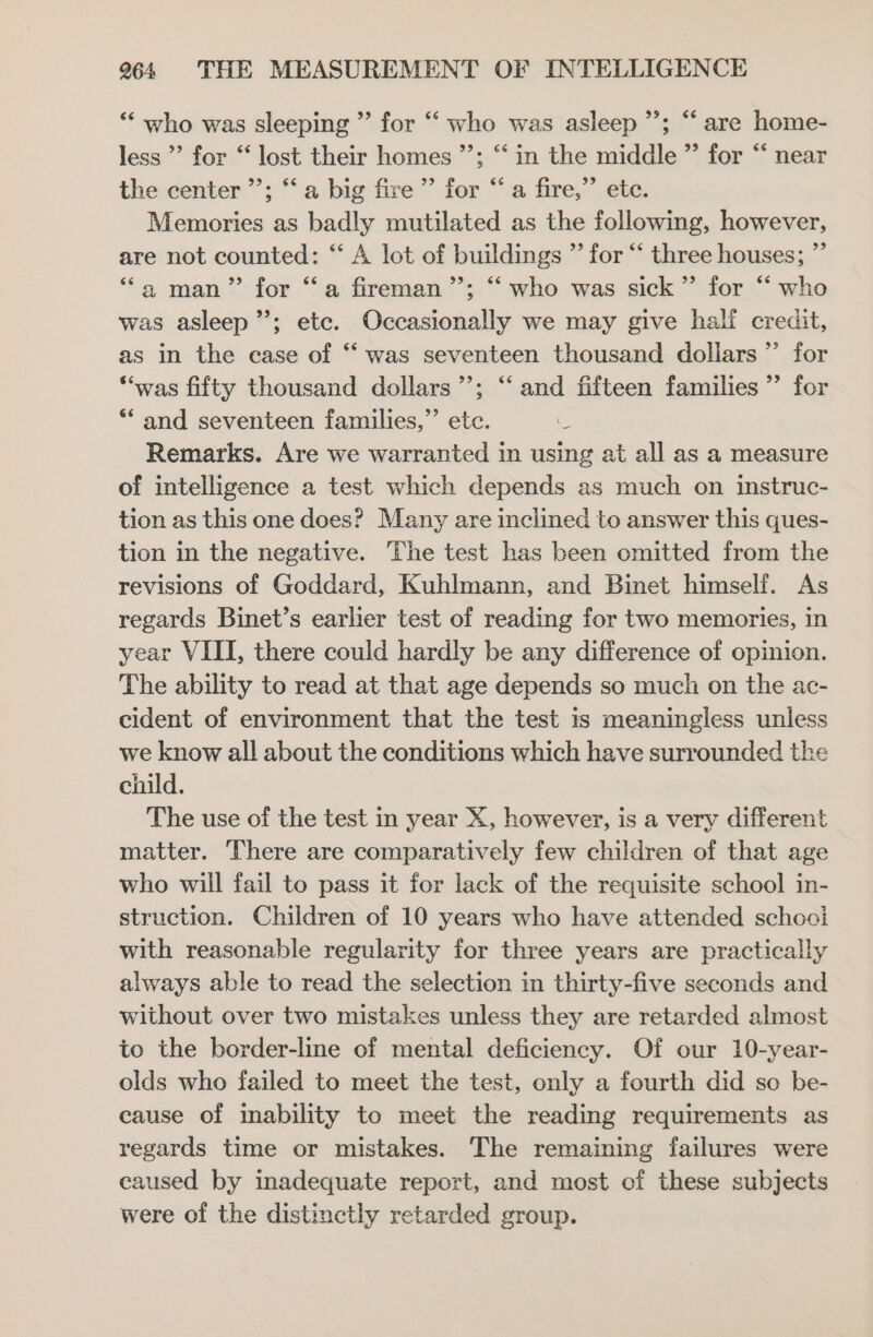 *‘ who was sleeping ” for “ who was asleep ”; “are home- 99, 66 less ’ for “ lost their homes ’’; “ in the middle ” for “‘ near the center ”’; “‘a big fire’ for “ a fire,” ete. Memories as badly mutilated as the following, however, are not counted: “ A lot of buildings ”’ for “‘ three houses; ”’ ‘a man” for “a fireman ”’; “‘ who was sick” for “‘ who was asleep”; etc. Occasionally we may give half credit, as in the case of “‘ was seventeen thousand dollars ”’ for ‘“‘was fifty thousand dollars’; “‘ and fifteen families ” for *“ and seventeen families,”’ etc. : Remarks. Are we warranted in using at all as a measure of intelligence a test which depends as much on instruc- tion as this one does? Many are inclined to answer this ques- tion in the negative. The test has been omitted from the revisions of Goddard, Kuhlmann, and Binet himself. As regards Binet’s earlier test of reading for two memories, in year VIII, there could hardly be any difference of opinion. The ability to read at that age depends so much on the ac- cident of environment that the test is meaningless unless we know all about the conditions which have surrounded the child. The use of the test in year X, however, is a very different matter. There are comparatively few children of that age who will fail to pass it for lack of the requisite school in- struction. Children of 10 years who have attended schooi with reasonable regularity for three years are practically always able to read the selection in thirty-five seconds and without over two mistakes unless they are retarded almost to the border-line of mental deficiency. Of our 10-year- olds who failed to meet the test, only a fourth did so be- cause of inability to meet the reading requirements as regards time or mistakes. The remaining failures were caused by inadequate report, and most of these subjects were of the distinctly retarded group.