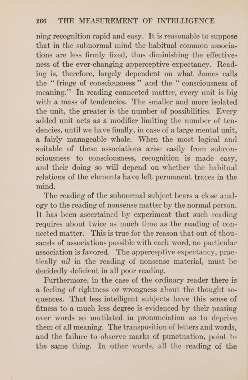 ning recognition rapid and easy. It is reasonable to suppose that in the subnormal mind the habitual common associa- tions are less firmly fixed, thus diminishing the effective- ness of the ever-changing apperceptive expectancy. Read- ing is, therefore, largely dependent on what James calls the “fringe of consciousness ”’ and the “ consciousness of meaning.” In reading connected matter, every unit is big with a mass of tendencies. The smaller and more isolated the unit, the greater is the number of possibilities. Every added unit acts as a modifier limiting the number of ten- dencies, until we have finally, in case of a large mental unit, a fairly manageable whole. When the most logical and suitable of these associations arise easily from subcon- sciousness to consciousness, recognition is made easy, and their doing so will depend on whether the habitual relations of the elements have left permanent traces in the mind. The reading of the subnormal subject bears a close anal- ogy to the reading of nonsense matter by the normal person. It has been ascertained by experiment that such reading requires about twice as much time as the reading of con- nected matter. This is true for the reason that out of thou- sands of associations possible with each word, no particular association is favored. The apperceptive expectancy, prac- tically nil in the reading of nonsense material, must be decidedly deficient in all poor reading. Furthermore, in the case of the ordinary reader there is a feeling of rightness or wrongness about the thought se- quences. That less intelligent subjects have this sense of fitness to a much less degree is evidenced by their passing over words so mutilated in pronunciation as to deprive them of all meaning. The transposition of letters and words, and the failure to observe marks of punctuation, point to the same thing. In other words, all the reading of the