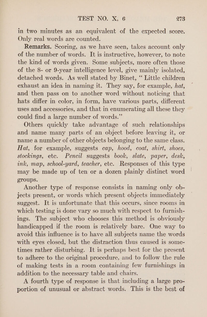 in two minutes as an equivalent of the expected score. Only real words are counted. Remarks. Scoring, as we have seen, takes account only of the number of words. It is instructive, however, to note the kind of words given. Some subjects, more often those of the 8- or 9-year intelligence level, give mainly isolated, detached words. As well stated by Binet, “ Little children exhaust an idea in naming it. They say, for example, hat, and then pass on to another word without noticing that hats differ in color, in form, have various parts, different uses and accessories, and that in enumerating all these they could find a large number of words.” Others quickly take advantage of such relationships and name many parts of an object before leaving it, or name a number oi other objects belonging to the same class. Hat, for example, suggests cap, hood, coat, shirt, shoes, stockings, ete. Pencil suggests book, slate, paper, desk, ink, map, school-yard, teacher, etc. Responses of this type may be made up of ten or a dozen plainly distinct word groups. Another type of response consists in naming only ob- jects present, or words which present objects immediately suggest. It is unfortunate that this occurs, since rooms in which testing is done vary so much with respect to furnish- ings. The subject who chooses this method is obviously handicapped if the room is relatively bare. One way to avoid this influence is to have all subjects name the words with eyes closed, but the distraction thus caused is some- times rather disturbing. It is perhaps best for the present to adhere to the original procedure, and to follow the rule of making tests in a room containing few furnishings in addition to the necessary table and chairs. A fourth type of response is that including a large pro- portion of unusual or abstract words. This is the best of