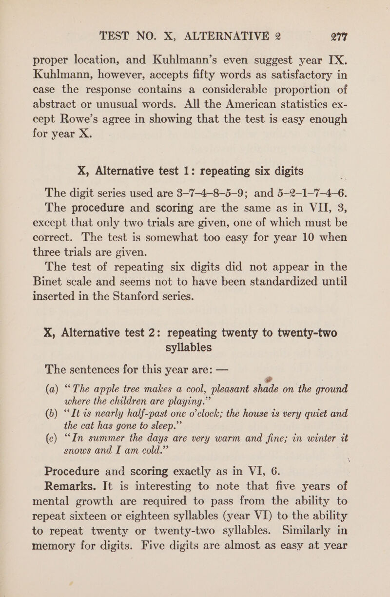 proper location, and Kuhlmann’s even suggest year IX. Kuhlmann, however, accepts fifty words as satisfactory in case the response contains a considerable proportion of abstract or unusual words. All the American statistics ex- cept Rowe’s agree in showing that the test is easy enough for year X. X, Alternative test 1: repeating six digits The digit series used are 3-7-4-8-5-9; and 5—2-1-7-4-6. The procedure and scoring are the same as in VII, 3, except that only two trials are given, one of which must be correct. The test is somewhat too easy for year 10 when three trials are given. The test of repeating six digits did not appear in the Binet scale and seems not to have been standardized until inserted in the Stanford series. X, Alternative test 2: repeating twenty to twenty-two syllables The sentences for this year are: — e (a) “The apple tree makes a cool, pleasant shade on the ground where the children are playing.” (b) “It ts nearly half-past one o'clock; the house is very quiet and the cat has gone to sleep.” (c) “In summer the days are very warm and fine; in winter i snows and I am cold.” ji Procedure and scoring exactly as in VI, 6. ! Remarks. It is interesting to note that five years of mental growth are required to pass from the ability to repeat sixteen or eighteen syllables (year VI) to the ability to repeat twenty or twenty-two syllables. Similarly in memory for digits. Five digits are almost as easy at vear