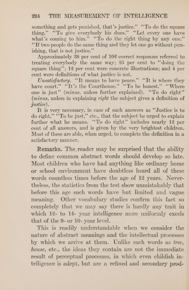 something and gets punished, that’s justice.” “To do the square thing.” “To give everybody his dues.” ‘“‘Let every one have what’s coming to him.” “To do the right thing by any one.” **If two people do the same thing and they let one go without pun- ishing, that is not justice.” Approximately 38 per cent of 102 correct responses referred to treating everybody the same way; 25 per cent to “doing the square thing’’; 12 per cent were concrete illustrations; and 4 per cent were definitions of what justice is not. Unsatisfactory. “It means to have peace.” “It is where they have court.” “It’s the Courthouse.” “To be honest.” ‘Where one is just” (minus, unless further explained). “To do right” (minus, unless in explaining right the subject gives a definition of qustice). It is very necessary, in case of such answers as “Justice is to do right,”’ “To be just,” etc., that the subject be urged to explain further what he means. “To do right” imcludes nearly 12 per cent of all answers, and is given by the very brightest children. Most of these are able, when urged, to complete the definition in a satisfactory manner. Remarks. The.reader may be surprised that the ability to define common abstract words should develop so late. Most children who have had anything like ordinary home or school environment have doubtless heard all of these words countless times before the age of 12 years. Never- theless, the statistics from the test show unmistakably that before this age such words have but limited and vague meaning. Other vocabulary studies confirm this fact so completely that we may say there is hardly any trait in which 12- to 14- year intelligence more uniformly excels that of the 9- or 10- year level. This is readily understandable when we consider the nature of abstract meanings and the intellectual processes by which we arrive at them. Unlike such words as tree, house, etc., the ideas they contain are not the immediate result of perceptual processes, in which even childish in- telligence is adept, but are a refined and secondary prod-