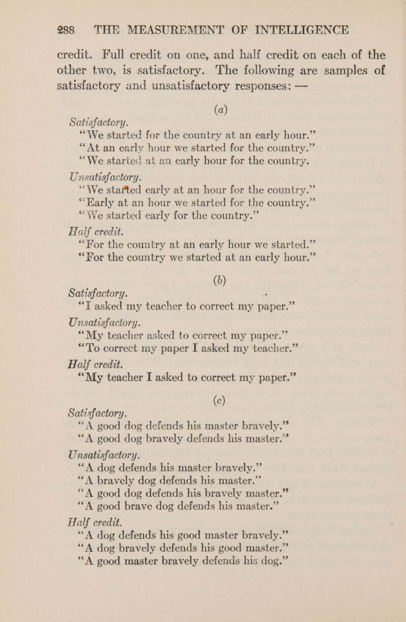 credit. Full credit on one, and half credit on each of the other two, is satisfactory. The following are samples of satisfactory and unsatisfactory responses: — (a) Satisfactory. “We started for the country at an early hour.” **At an early hour we started for the country.” “We started at an early hour for the country. Unsatisfactory. “We started early at an hour for the country.” ‘Early at an hour we started for the country.” “We started early for the country.” Half credit. “For the country at an early hour we started.” ‘For the country we started at an early hour.” (0) Satisfactory. &gt; “Tt asked my teacher to correct my paper.” Unsatisfactory. **My teacher asked to correct my paper.” “To correct my paper I asked my teacher.” Half credit. “My teacher I asked to correct my paper.” (c) Satisfactory. “A good dog defends his master bravely.” “A good dog bravely defends his master.” Unsatisfactory. “*A dog defends his master bravely.” ““A bravely dog defends his master.” “A good dog defends his bravely master.” “A good brave dog defends his master.” Half credit. **A dog defends his good master bravely.’ “A dog bravely defends his good master.’ “A good master bravely defends his dog.” &gt; &gt;