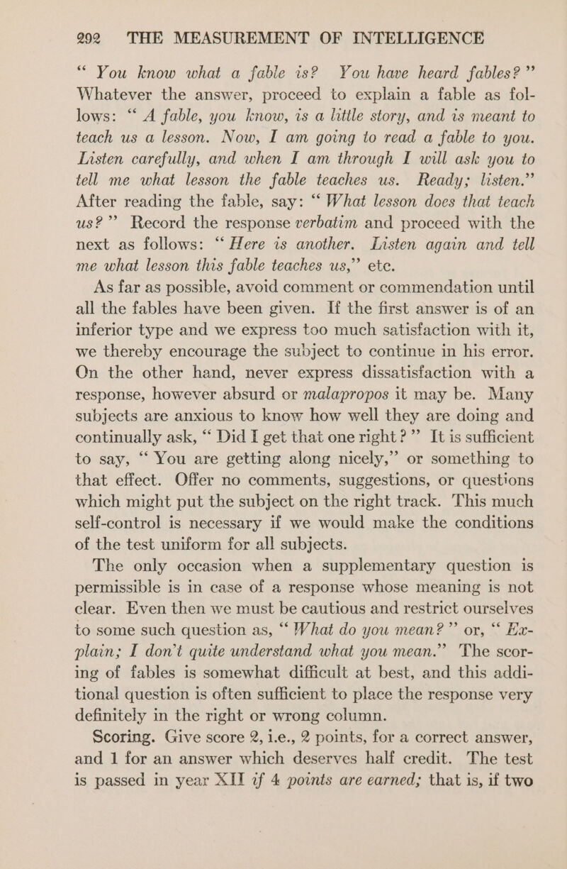 “ You know what a fable 1s? You have heard fables? ”’ Whatever the answer, proceed to explain a fable as fol- lows: “‘ A fable, you know, is a litile story, and 1s meant to teach us a lesson. Now, I am going to read a fable to you. Listen carefully, and when I am through I will ask you to tell me what lesson the fable teaches us. Ready; listen.” After reading the fable, say: “‘ What lesson does that teach us?” Record the response verbatim and proceed with the next as follows: “ Here is another. Iasten again and tell me what lesson this fable teaches us,” ete. As far as possible, avoid comment or commendation until all the fables have been given. If the first answer is of an inferior type and we express too much satisfaction with it, we thereby encourage the subject te continue in his error. Qn the other hand, never express dissatisfaction with a response, however absurd or malapropos it may be. Many subjects are anxious to know how well they are doing and continually ask, “‘ Did I get that one right?” It is sufficient to say, “‘ You are getting along nicely,” or something to that effect. Offer no comments, suggestions, or questions which might put the subject on the right track. This much self-control is necessary if we would make the conditions of the test uniform for all subjects. The only occasion when a supplementary question is permissible is in case of a response whose meaning is not clear. Even then we must be cautious and restrict ourselves to some such question as, “ What do you mean?” or, ‘“ Ex- plain; I don’t quite understand what you mean.” The scor- ing of fables is somewhat difficult at best, and this addi- tional question is often sufficient to place the response very definitely in the right or wrong column. Scoring. Give score 2, 1.e., 2 points, for a correct answer, and 1 for an answer which deserves half credit. The test