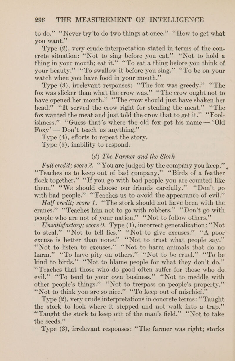 to do.” “Never try to do two things at once.” “How to get what you want.” Type (2), very crude interpretation stated in terms of the con- crete situation: ‘““Not to sg before you eat.” “Not to hold a thing in your mouth; eat it.”” “To eat a thing before you think of your beauty.” “To swallow it before you sing.” “To be on your watch when you have food in your mouth.” Type (3), irrelevant responses: “The fox was greedy.” “The fox was slicker than what the crow was.” “‘’The crow ought not to have opened her mouth.” “The crow should just have shaken her head.’ “‘It served the crow right for stealing the meat.” ‘‘The fox wanted the meat and just told the crow that to get it.’ “ Fool- ishness.”’ “‘Guess that’s where the old fox got his name — ‘Old Foxy’ — Don’t teach us anything.” Type (4), efforts to repeat the story. Type (5), inability to respond. (d) The Farmer and the Stork Full credit; score 2. ‘You are judged by the company you keep.”’ , “Teaches us to keep out of bad company.” “Birds of a feather flock together.” “If you go with bad people you are counted like them.” “‘We should choose our friends carefully.” “Don’t go with bad people.” “Teaches us to avoid the appearance of evil.” Half credit; score 1. ‘“The stork should not have been with the cranes.” “Teaches him not to go with robbers.” “‘Don’t go with people who are not of your nation.” ‘‘Not to follow others.” Unsatisfactory; score 0. 'Type (1), incorrect generalization: “‘Not to steal.” “Not to tell lies.”” “Not to give excuses.” “‘A poor excuse is better than none.” “Not to trust what people say.” *“Not to listen to excuses.” ‘‘Not to harm animals that do no harm.” “To have pity on others.” ‘“‘Not to be cruel.” ‘“‘To be kind to birds.”’ “Not to blame people for what they don’t do.” “Teaches that those who do good often suffer for those who do evil.” “To tend to your own business.” ‘“‘Not to meddle with other people’s things.” “Not to trespass on people’s property.” “Not to think you are so nice.”’ ““To keep out of mischief.” Type (2), very crude interpretations in concrete terms: “Taught the stork to look where it stepped and not walk into a trap.” “Taught the stork to keep out of the man’s field.” ‘“‘Not to take the seeds.” Type (3), irrelevant responses: “The farmer was right; storks