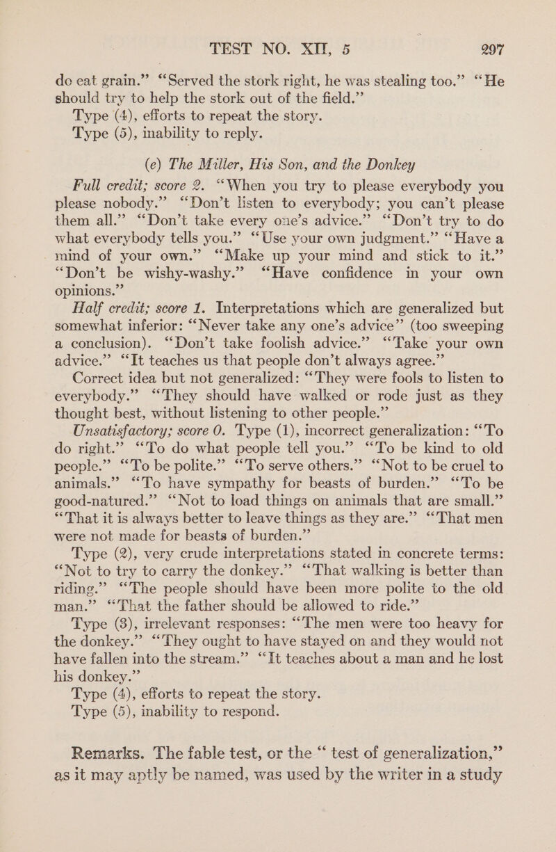 do eat grain.” “Served the stork right, he was stealing too.” ‘‘He should try to help the stork out of the field.” Type (4), efforts to repeat the story. Type (5), inability to reply. (e) The Miller, His Son, and the Donkey Full credit; score 2. ““When you try to please everybody you please nobody.” “Don’t Hsten to everybody; you can’t please them all.” “Don’t take every one’s advice.” “Don’t try to do what everybody tells you.” “‘Use your own judgment.” “Have a mind of your own.” ‘“‘Make up your mind and stick to it.” “Don’t be wishy-washy.” “Have confidence in your own opinions.” Half credit; score 1. Interpretations which are generalized but somewhat inferior: “‘Never take any one’s advice” (too sweeping a conclusion). ‘“‘Don’t take foolish advice.” “Take your own advice.” “It teaches us that people don’t always agree.” Correct idea but not generalized: “They were fools to listen to everybody.” “They should have walked or rode just as they thought best, without listening to other people.” Unsatisfactory; score 0. Type (1), incorrect generalization: “To do right.”” “To do what people tell you.” “To be kind to old people.” “To be polite.” “To serve others.”’ “Not to be cruel to animals.” “To have sympathy for beasts of burden.” “To be good-natured.” “Not to load things on animals that are small.” ‘That it is always better to leave things as they are.” “‘That men were not made for beasts of burden.” Type (2), very crude interpretations stated in concrete terms: *“Not to try to carry the donkey.” “That walking is better than riding.” “The people should have been more polite to the old man.” ‘That the father should be allowed to ride.” Type (3), irrelevant responses: “The men were too heavy for the donkey.” “They ought to have stayed on and they would not have fallen into the stream.”’ “It teaches about a man and he lost his donkey.” Type (4), efforts to repeat the story. Type (5), inability to respond. Remarks. The fable test, or the “ test of generalization,” as it may aptly be named, was used by the writer in a study