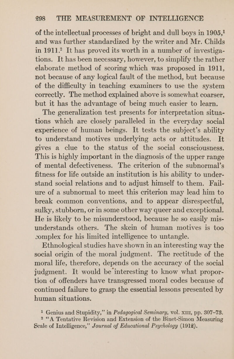 of the intellectual processes of bright and dull boys in 1905,! and was further standardized by the writer and Mr. Childs in 1911.2? It has proved its worth in a number of investiga- tions. It has been necessary, however, to simplify the rather elaborate method of scoring which was proposed in 1911, not because of any logical fault of the method, but because of the difficulty in teaching examiners to use the system correctly. The method explained above is somewhat coarser, but it has the advantage of being much easier to learn. The generalization test presents for interpretation situa- tions which are closely paralleled in the everyday social experience of human beings. It tests the subject’s ability to understand motives underlying acts or attitudes. It gives a clue to the status of the social consciousness. This is highly important in the diagnosis of the upper range of mental defectiveness. The criterion of the subnormal’s fitness for life outside an institution is his ability to under- stand social relations and to adjust himself to them. Fail- ure of a subnormal to meet this criterion may lead him to break common conventions, and to appear disrespectful, sulky, stubborn, or in some other way queer and exceptional. He is likely to be misunderstood, because he so easily mis- understands others. The skein of human motives is too complex for his limited intelligence to untangle. Ethnological studies have shown in an interesting way the social origin of the moral judgment. The rectitude of the moral life, therefore, depends on the accuracy of the social judgment. It would be interesting to know what propor- tion of offenders have transgressed moral codes because of continued failure to grasp the essential lessons presented by human situations. 1 Genius and Stupidity,” in Pedagogical Seminary, vol. x11, pp. 807-73. 2 “A Tentative Revision and Extension of the Binet-Simon Measuring Scale of Intelligence,” Journal of Educational Psychology (1912).