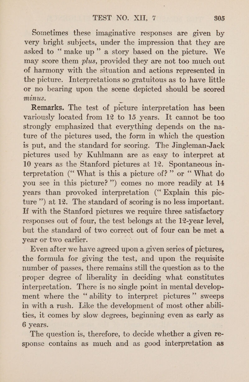 Sometimes these imaginative responses are given by very bright subjects, under the impression that they are asked to “‘make up” a story based on the picture. We may score them plus, provided they are not too much out of harmony with the situation and actions represented in the picture. Interpretations so gratuitous as to have little or no bearing upon the scene depicted should be scored minus. z Remarks. The test of picture interpretation has been variously located from 12 to 15 years. It cannot be too strongly emphasized that everything depends on the na- ture of the pictures used, the form in which the question is put, and the standard for scoring. The Jingleman-Jack pictures used by Kuhlmann are as easy to interpret at 10 years as the Stanford pictures at 12. Spontaneous in- terpretation (“‘ What is this a picture of?”’ or “‘ What do you see in this picture? ’’) comes no more readily at 14 years than provoked interpretation (‘‘ Explain this pic- ture ’’) at 12. The standard of scoring is no less important. If with the Stanford pictures we require three satisfactory responses out of four, the test belongs at the 12-year level, but the standard of two correct out of four can be met a year or two earlier. or Even after we have agreed upon a given series of pictures, the formula for giving the test, and upon the requisite number of passes, there remains still the question as to the proper degree of liberality in deciding what constitutes interpretation. There is no single point in mental develop- ment where the “ability to interpret pictures’ sweeps in with a rush. Like the development of most other abili- ties, it comes by slow degrees, beginning even as early as 6 years. The question is, therefore, to decide whether a given re- sponse contains as much and as good interpretation as