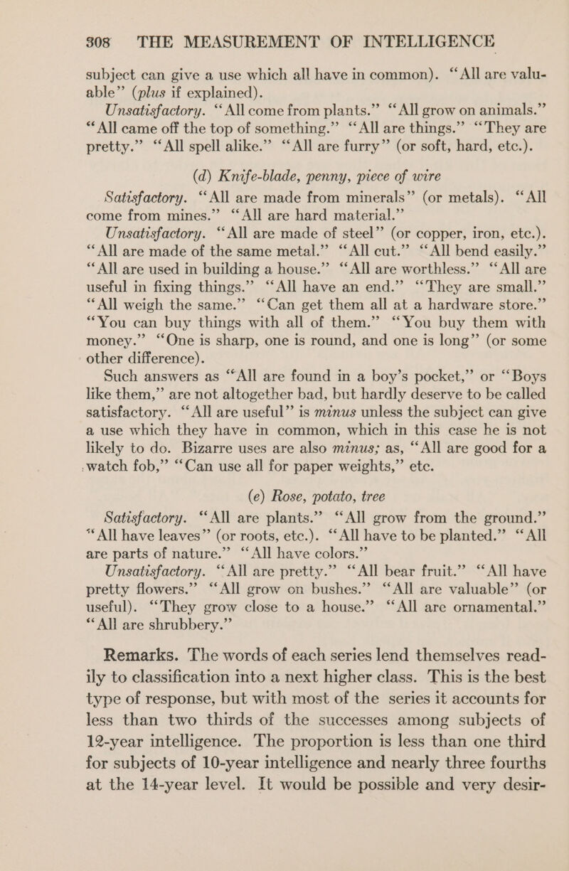 subject can give a use which all have in common). “All are valu- able” (plus if explained). Unsatisfactory. “All come from plants.” “All grow on animals.” ** All came off the top of something.” “All are things.” “They are pretty.” ‘All spell alike.” “All are furry” (or soft, hard, etc.). (d) Knife-blade, penny, piece of wire Satisfactory. ‘All are made from minerals”’ (or metals). ‘All come from mines.” “All are hard material.”’ Unsatisfactory. “All are made of steel” (or copper, iron, etc.). ** All are made of the same metal.” “All cut.” “All bend easily.” ** All are used in building a house.”’ “All are worthless.” “All are useful in fixing things.” “All have an end.” “They are small.” “All weigh the same.’ “Can get them all at a hardware store.” “You can buy things with all of them.” “You buy them with money.” ‘One is sharp, one is round, and one is long”’ (or some other difference). Such answers as ““All are found in a boy’s pocket,” or “Boys like them,” are not altogether bad, but hardly deserve to be called satisfactory. “All are useful” is minus unless the subject can give a use which they have in common, which in this case he is not likely to do. Bizarre uses are also minus; as, “‘All are good for a -watch fob,” “Can use all for paper weights,”’ etc. (e) Rose, potato, tree Satisfactory. ‘‘All are plants.” “All grow from the ground.” *“ All have leaves” (or roots, ete.). “‘All have to be planted.” “All are parts of nature.” “All have colors.” Unsatisfactory. “All are pretty.” “All bear fruit.” “All have pretty flowers.” “‘All grow on bushes.” “All are valuable” (or useful). “‘They grow close to a house.” “All are ornamental.” **All are shrubbery.” Remarks. The words of each series lend themselves read- ily to classification into a next higher class. This is the best type of response, but with most of the series it accounts for less than two thirds of the successes among subjects of 12-year intelligence. The proportion is less than one third for subjects of 10-year intelligence and nearly three fourths at the 14-year level. It would be possible and very desir-