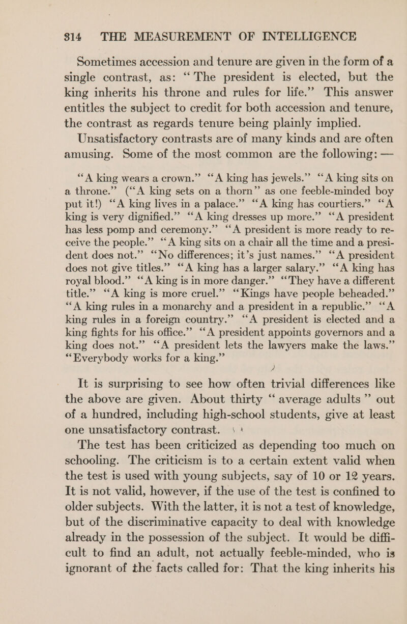 Sometimes accession and tenure are given in the form of a single contrast, as: “‘ The president is elected, but the king inherits his throne and rules for life.’ This answer entitles the subject to credit for both accession and tenure, the contrast as regards tenure being plainly implied. Unsatisfactory contrasts are of many kinds and are often amusing. Some of the most common are the following: — “A king wears a crown.” “A king has jewels.” “A king sits on a throne.” (“A king sets on a thorn” as one feeble-minded boy put it!) “A king lives in a palace.” “A king has courtiers.” “A king is very dignified.” “A king dresses up more.” “A president has less pomp and ceremony.” “‘A president is more ready to re- ceive the people.” “A king sits on a chair all the time and a presi- dent does not.” “No differences; it’s just names.”’ “‘A president does not give titles.” “A king has a larger salary.” “A king has royal blood.” “A king is in more danger.” “They have a different title.” “A king is more cruel.” “Kings have people beheaded.” **A king rules in a monarchy and a president in a republic.” “‘A king rules in a foreign country.” “A president is elected and a king fights for his office.”’ “‘A president appoints governors and a king does not.” “‘A president lets the lawyers make the laws.” **Everybody works for a king.” ‘) It is surprising to see how often trivial differences like the above are given. About thirty “‘ average adults”? out of a hundred, including high-school students, give at least one unsatisfactory contrast. ; : The test has been criticized as depending too much on schooling. The criticism is to a certain extent valid when the test is used with young subjects, say of 10 or 12 years. It is not valid, however, if the use of the test is confined to older subjects. With the latter, it is not a test of knowledge, but of the discriminative capacity to deal with knowledge already in the possession of the subject. It would be diffi- cult to find an adult, not actually feeble-minded, who is ignorant of the facts called for: That the king inherits his