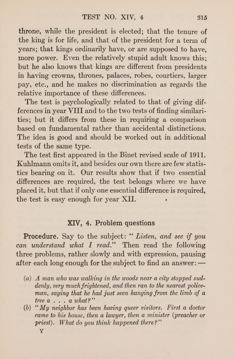 throne, while the president is elected; that the tenure of the king is for life, and that of the president for a term of years; that kings ordinarily have, or are supposed to have, more power. Even the relatively stupid adult knows this; but he also knows that kings are different from presidents in having crowns, thrones, palaces, robes, courtiers, larger pay, etc., and he makes no discrimination as regards the relative importance of these differences. The test is psychologically related to that of giving dif- ferences in year VIII and to the two tests of finding similari- ties; but it differs from these in requiring a comparison based on fundamental rather than accidental distinctions. The idea is good and should be worked out in additional tests of the same type. The test first appeared in the Binet revised scale of 1911. Kuhlmann omits it, and besides our own there are few statis- tics bearing on it. Our results show that if two essential differences are required, the test belongs where we have placed it, but that if only one essential difference is required, the test is easy enough for year XII. ‘ XIV, 4. Problem questions Procedure. Say to the subject: “ Listen, and see if you can understand what I read.” Then read the following three problems, rather slowly and with expression, pausing after each long enough for the subject to find an answer: — (a) A man who was walking in the woods near a city stopped sud- denly, very much frightened, and then ran to the nearest police- man, saying that he had just seen hanging from the limb of a treea . 2. a what?” (b) “My neighbor has been having queer visitors. First a doctor came to his house, then a lawyer, then a minister (preacher or priest). What do you think happened there?”’ yi