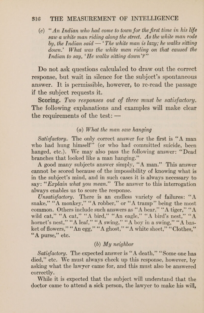 (c) “An Indian who had come to town for the first time in his life saw a white man riding along the street. As the white man rode by, the Indian said — ‘ The white man is lazy; he walks sitting down.’ What was the white man riding on that caused the Indian to say, ‘He walks sitting down’?” Do not ask questions calculated to draw out the correct response, but wait in silence for the subject’s spontaneous answer. It is permissible, however, to re-read the passage if the subject requests it. Scoring. 7'wo responses out of three must be satisfactory. The following explanations and examples will make clear the requirements of the test: — (a) What the man saw hanging Satisfactory. ‘The only correct answer for the first is “A man who had hung himself” (or who had committed suicide, been hanged, etc.). We may also pass the following answer: “Dead branches that looked like a man hanging.” A good many subjects answer simply, ““A man.” This answer cannot be scored because of the impossibility of knowing what is in the subject’s mind, and in such cases it is always necessary to say: “Explain what you mean.” The answer to this interrogation always enables us to score the response. Unsatisfactory. There is an endless variety of failures: “A snake,” “‘A monkey,” “A robber,” or “‘A tramp” being the most common. Others include such answers as “A bear,” “A tiger,” ““A wild cat,” “A cat,” “A bird,” “‘An eagle,” “A bird’s nest,” “A hornet’s nest,” “‘A leaf,” “A swing,” “‘A boy in a swing,” “A bas- ket of flowers,” “‘An egg,” “A ghost,” “A white sheet,” “Clothes,” “A purse,” etc. (b) My neighbor Satisfactory. The expected answer is “A death,” “Some one has died,” etc. We must always check up this response, however, by asking what the lawyer came for, and this must also be answered correctly. While it is expected that the subject will understand that the doctor came to attend a sick person, the lawyer to make his will,