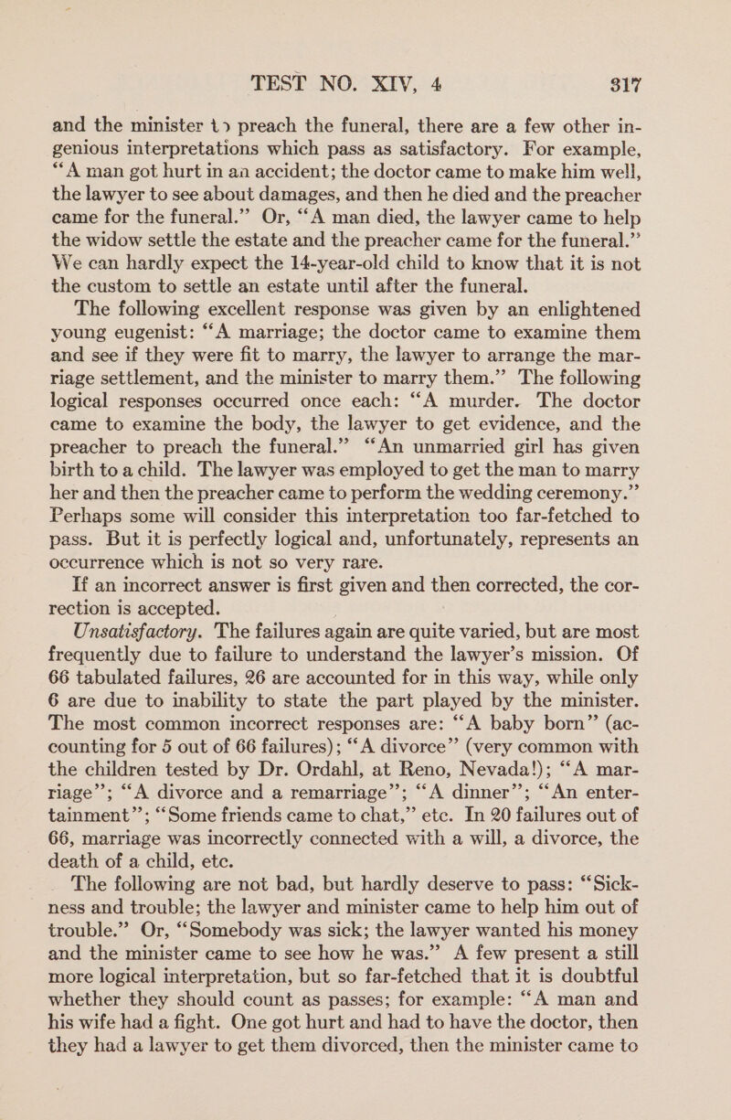 and the minister 1» preach the funeral, there are a few other in- genious interpretations which pass as satisfactory. For example, **A man got hurt in aa accident; the doctor came to make him well, the lawyer to see about damages, and then he died and the preacher came for the funeral.’”’ Or, ““A man died, the lawyer came to help the widow settle the estate and the preacher came for the funeral.” We can hardly expect the 14-year-old child to know that it is not the custom to settle an estate until after the funeral. The following excellent response was given by an enlightened young eugenist: “A marriage; the doctor came to examine them and see if they were fit to marry, the lawyer to arrange the mar- riage settlement, and the minister to marry them.”’ The following logical responses occurred once each: “A murder. The doctor came to examine the body, the lawyer to get evidence, and the preacher to preach the funeral.” “An unmarried girl has given birth to a child. The lawyer was employed to get the man to marry her and then the preacher came to perform the wedding ceremony.” Perhaps some will consider this interpretation too far-fetched to pass. But it is perfectly logical and, unfortunately, represents an occurrence which is not so very rare. If an incorrect answer is first given and then corrected, the cor- rection is accepted. Unsatisfactory. The failures again are quite varied, but are most frequently due to failure to understand the lawyer’s mission. Of 66 tabulated failures, 26 are accounted for in this way, while only 6 are due to inability to state the part played by the minister. The most common incorrect responses are: ““A baby born” (ac- counting for 5 out of 66 failures); “‘A divorce” (very common with the children tested by Dr. Ordahl, at Reno, Nevada!); “A mar- riage’’; “‘A divorce and a remarriage”’; “A dinner”; “An enter- tainment”’; “Some friends came to chat,” etc. In 20 failures out of 66, marriage was incorrectly connected with a will, a divorce, the death of a child, etc. The following are not bad, but hardly deserve to pass: “Sick- ness and trouble; the lawyer and minister came to help him out of trouble.” Or, ‘““Somebody was sick; the lawyer wanted his money and the minister came to see how he was.” A few present a still more logical interpretation, but so far-fetched that it is doubtful whether they should count as passes; for example: “A man and his wife had a fight. One got hurt and had to have the doctor, then they had a lawyer to get them divorced, then the minister came to