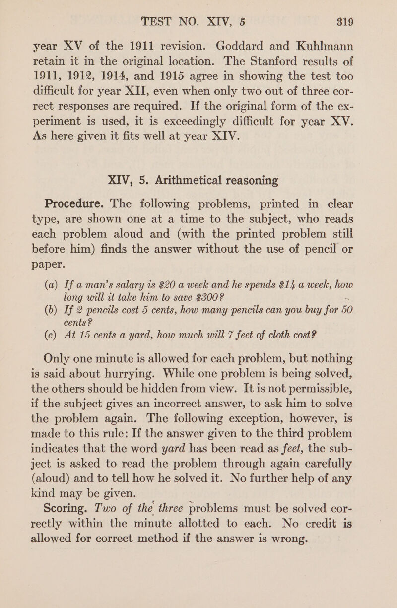 year XV of the 1911 revision. Goddard and Kuhlmann retain it in the original location. The Stanford results of 1911, 1912, 1914, and 1915 agree in showing the test too difficult for year XII, even when only two out of three cor- rect responses are required. If the original form of the ex- periment is used, it is exceedingly difficult for year XV. As here given it fits well at year XIV. XIV, 5. Arithmetical reasoning Procedure. The following problems, printed in clear type, are shown one at a time to the subject, who reads each problem aloud and (with the printed problem still before him) finds the answer without the use of pencil or paper. (a) If a man’s salary is $20 a week and he spends $14 a week, how long will rt take him to save $300? (b) If 2 pencils cost 5 cents, how many pencils can you buy for 50 cents ? (c) At 15 cents a yard, how much will 7 feet of cloth cost? Only one minute is allowed for each problem, but nothing is said about hurrying. While one problem is being solved, the others should be hidden from view. It is not permissible, if the subject gives an incorrect answer, to ask him to solve the problem again. The following exception, however, is made to this rule: If the answer given to the third problem indicates that the word yard has been read as feet, the sub- ject is asked to read the problem through again carefully (aloud) and to tell how he solved it. No further help of any kind may be given. Scoring. Two of the three problems must be solved cor- rectly within the minute allotted to each. No credit is allowed for correct method if the answer is wrong.