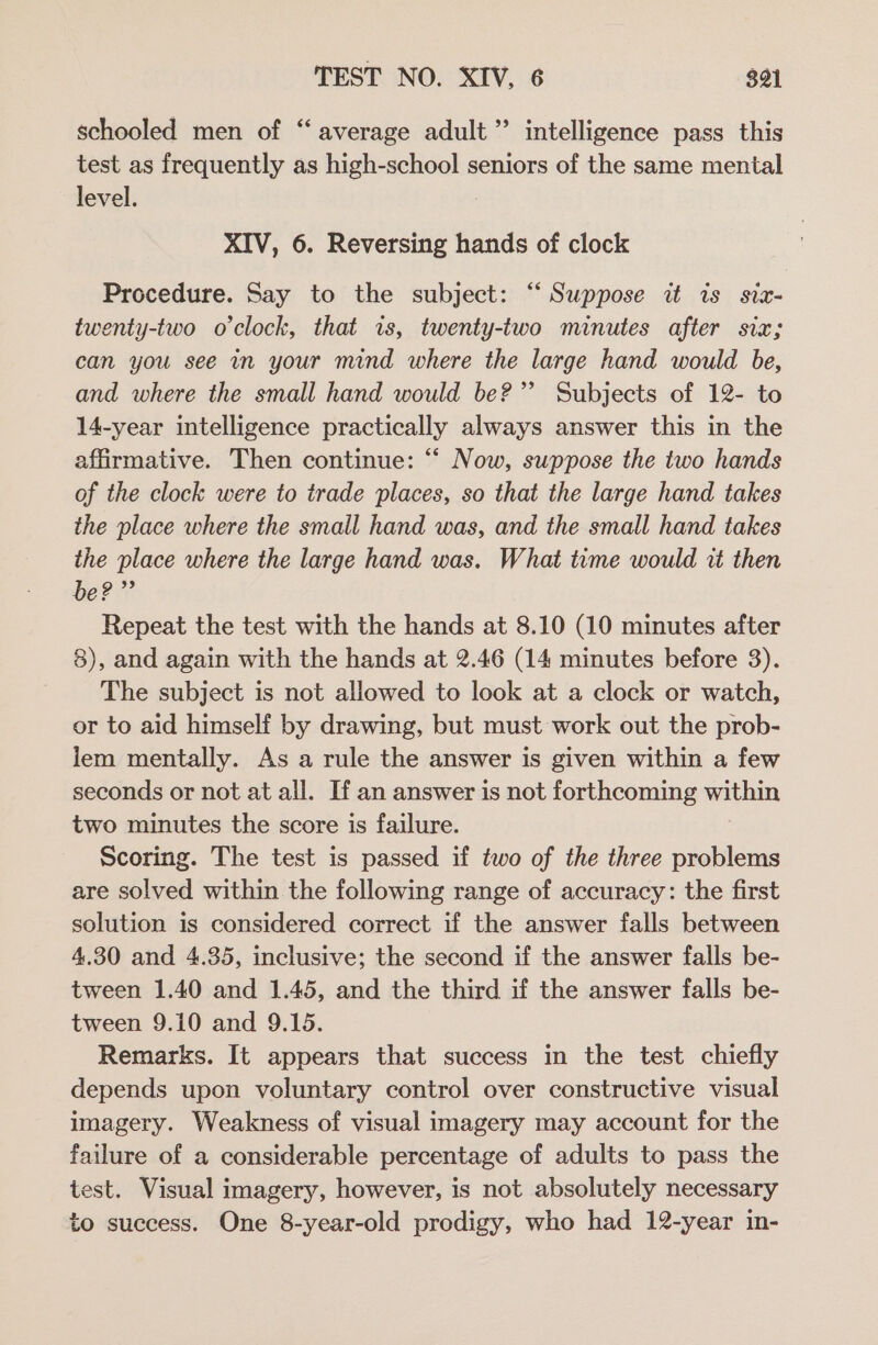 schooled men of “average adult” intelligence pass this test as frequently as high-school seniors of the same mental level. XIV, 6. Reversing hands of clock Procedure. Say to the subject: “‘ Suppose it is sizx- twenty-two o'clock, that is, twenty-two minutes after siz; can you see in your mind where the large hand would be, and where the small hand would be?” Subjects of 12- to 14-year intelligence practically always answer this in the affirmative. Then continue: “ Now, suppose the two hands of the clock were to trade places, so that the large hand takes the place where the small hand was, and the small hand takes the place where the large hand was. What time would it then be?” Repeat the test with the hands at 8.10 (10 minutes after 8), and again with the hands at 2.46 (14 minutes before 3). The subject is not allowed to look at a clock or watch, or to aid himself by drawing, but must work out the prob- lem mentally. As a rule the answer is given within a few seconds or not at all. If an answer is not forthcoming a two minutes the score is failure. Scoring. The test is passed if two of the three problems are solved within the following range of accuracy: the first solution is considered correct if the answer falls between 4.30 and 4.35, inclusive; the second if the answer falls be- tween 1.40 and 1.45, and the third if the answer falls be- tween 9.10 and 9.15. Remarks. It appears that success in the test chiefly depends upon voluntary control over constructive visual imagery. Weakness of visual imagery may account for the failure of a considerable percentage of adults to pass the test. Visual imagery, however, is not absolutely necessary to success. One 8-year-old prodigy, who had 12-year in-