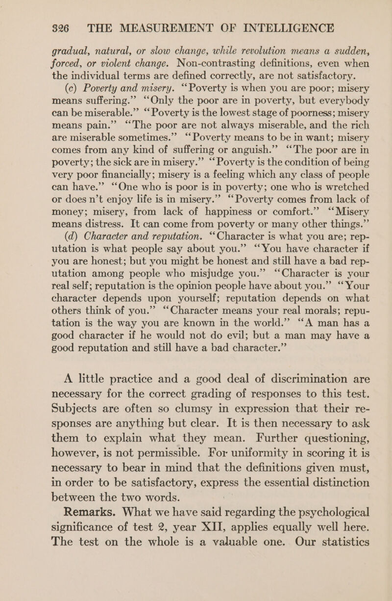 gradual, natural, or slow change, while revolution means a sudden, forced, or violent change. Non-contrasting definitions, even when the individual terms are defined correctly, are not satisfactory. (c) Poverty and misery. ‘Poverty is when you are poor; misery means suffering.’ “Only the poor are in poverty, but everybody can be miserable.”’ “‘ Poverty is the lowest stage of poorness; misery means pain.” “The poor are not always miserable, and the rich are miserable sometimes.” “Poverty means to be in want; misery comes from any kind of suffering or anguish.” “‘The poor are in poverty; the sick are in misery.” “‘Poverty is the condition of being very poor financially; misery is a feeling which any class of people can have.” “‘One who is poor is in poverty; one who is wretched or does n’t enjoy life is in misery.” “Poverty comes from lack of money; misery, from lack of happiness or comfort.” “Misery means distress. It can come from poverty or many other things.”’ (d) Character and reputation. ‘Character is what you are; rep- utation is what people say about you.” ‘You have character if you are honest; but you might be honest and still have a bad rep- utation among people who misjudge you.” “Character is your real self; reputation is the opinion people have about you.” “Your character depends upon yourself; reputation depends on what others think of you.” “Character means your real morals; repu- tation is the way you are known in the world.” “A man has a good character if he would not do evil; but a man may have a good reputation and still have a bad character.” A little practice and a good deal of discrimination are necessary for the correct grading of responses to this test. Subjects are often so clumsy in expression that their re- sponses are anything but clear. It is then necessary to ask them to explain what they mean. Further questioning, however, is not permissible. For uniformity in scoring it is necessary to bear in mind that the definitions given must, in order to be satisfactory, express the essential distinction between the two words. Remarks. What we have said regarding the psychological significance of test 2, year XII, applies equally well here. The test on the whole is a valuable one. Our statistics