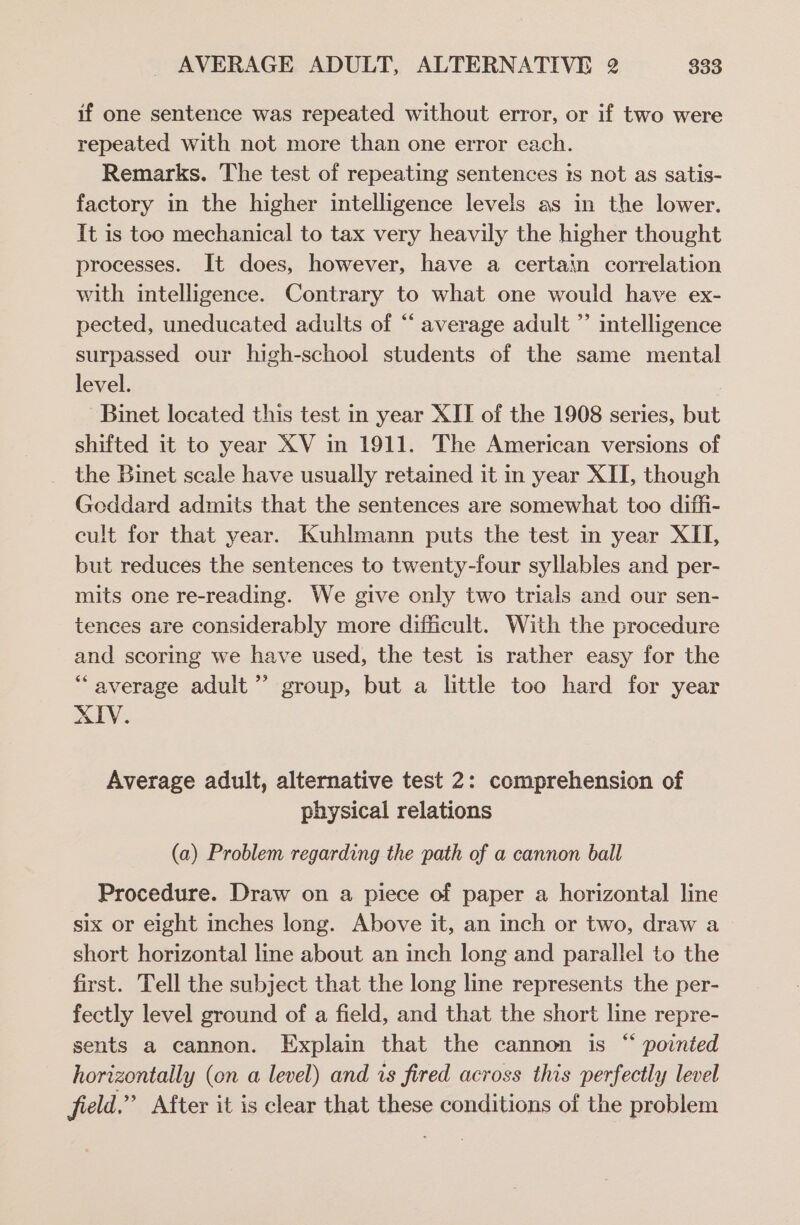 if one sentence was repeated without error, or if two were repeated with not more than one error each. Remarks. The test of repeating sentences is not as satis- factory in the higher intelligence levels as in the lower. It is too mechanical to tax very heavily the higher thought processes. It does, however, have a certain correlation with intelligence. Contrary to what one would have ex- pected, uneducated adults of “ average adult ”’ intelligence surpassed our high-school students of the same mental level. Binet located this test in year XII of the 1908 series, but shifted it to year XV in 1911. The American versions of the Binet scale have usually retained it in year XII, though Goddard admits that the sentences are somewhat too diffi- cult for that year. Kuhlmann puts the test in year XII, but reduces the sentences to twenty-four syllables and per- mits one re-reading. We give only two trials and our sen- tences are considerably more difficult. With the procedure and scoring we have used, the test is rather easy for the “average adult’ group, but a little too hard for year XIV. Average adult, alternative test 2: comprehension of physical relations (a) Problem regarding the path of a cannon ball Procedure. Draw on a piece of paper a horizontal line six or eight inches long. Above it, an inch or two, draw a short horizontal line about an inch long and parallel to the first. Tell the subject that the long line represents the per- fectly level ground of a field, and that the short line repre- sents a cannon. Explain that the cannon is “ pointed horizontally (on a level) and is fired across this perfectly level field.” After it is clear that these conditions of the problem