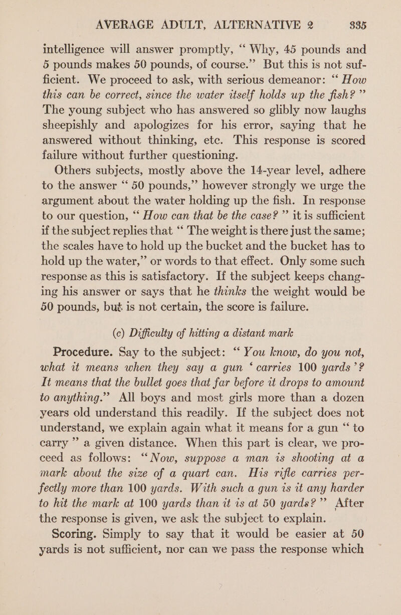 intelligence will answer promptly, ‘‘ Why, 45 pounds and 5 pounds makes 50 pounds, of course.” But this is not suf- ficient. We proceed to ask, with serious demeanor: “‘ How this can be correct, since the water itself holds up the fish? ” The young subject who has answered so glibly now laughs sheepishly and apologizes for his error, saying that he answered without thinking, etc. This response is scored failure without further questioning. Others subjects, mostly above the 14-year level, adhere to the answer “‘ 50 pounds,”’ however strongly we urge the argument about the water holding up the fish. In response to our question, “‘ How can that be the case? ”’ it is sufficient if the subject replies that “‘ The weight is there just the same; the scales have to hold up the bucket and the bucket has to hold up the water,” or words to that effect. Only some such response as this is satisfactory. If the subject keeps chang- ing his answer or says that he thinks the weight would be 50 pounds, bus is not certain, the score is failure. (c) Difficulty of hitting a distant mark Procedure. Say to the subject: “ You know, do you not, what it means when they say a gun ‘carries 100 yards ’? It means that the bullet goes that far before it drops to amount to anything.”” All boys and most girls more than a dozen years old understand this readily. If the subject does not understand, we explain again what it means for a gun “ to carry’ a given distance. When this part is clear, we pro- ceed as follows: “Now, suppose a man is shooting at a mark about the size of a quart can. His rifle carries per- fectly more than 100 yards. With such a gun is vt any harder to hit the mark at 100 yards than it is at 50 yards?” After the response is given, we ask the subject to explain. Scoring. Simply to say that it would be easier at 50 yards is not sufficient, nor can we pass the response which